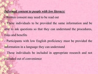 Informed consent to people with low literacy:
- Written consent may need to be read out
- These individuals to be provided the same information and be
able to ask questions so that they can understand the procedures,
risks and benefits
- Participants with low English proficiency must be provided the
information in a language they can understand
- These individuals be included in appropriate research and not
excluded out of convenience
 