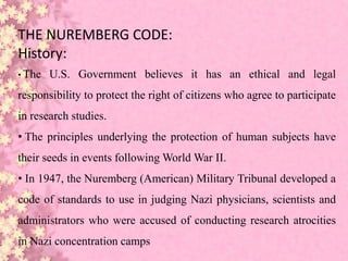 THE NUREMBERG CODE:
History:
• The U.S. Government believes it has an ethical and legal
responsibility to protect the right of citizens who agree to participate
in research studies.
• The principles underlying the protection of human subjects have
their seeds in events following World War II.
• In 1947, the Nuremberg (American) Military Tribunal developed a
code of standards to use in judging Nazi physicians, scientists and
administrators who were accused of conducting research atrocities
in Nazi concentration camps
 