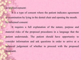a) Implied consent:
It is a type of consent where the patient indicates agreement
to examination by lying in the dental chair and opening the mouth.
b) Informed consent:
It requires a full explanation of the nature, purpose and
material risks of the proposed procedures in a language that the
patient understands. The patient should have opportunity to
consider information and ask questions in order to arrive at a
balanced judgement of whether to proceed with the proposed
treatment.
 