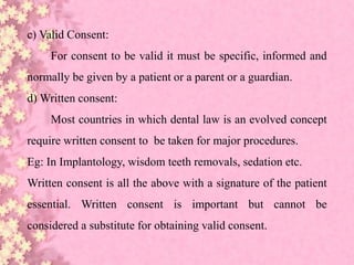 c) Valid Consent:
For consent to be valid it must be specific, informed and
normally be given by a patient or a parent or a guardian.
d) Written consent:
Most countries in which dental law is an evolved concept
require written consent to be taken for major procedures.
Eg: In Implantology, wisdom teeth removals, sedation etc.
Written consent is all the above with a signature of the patient
essential. Written consent is important but cannot be
considered a substitute for obtaining valid consent.
 
