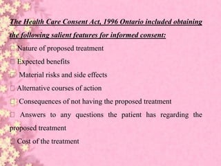 The Health Care Consent Act, 1996 Ontario included obtaining
the following salient features for informed consent:
Nature of proposed treatment
Expected benefits
Material risks and side effects
Alternative courses of action
Consequences of not having the proposed treatment
Answers to any questions the patient has regarding the
proposed treatment
Cost of the treatment
 