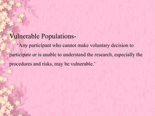 Vulnerable Populations-
‘Any participant who cannot make voluntary decision to
participate or is unable to understand the research, especially the
procedures and risks, may be vulnerable.’
 