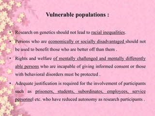 Vulnerable populations :
• Research on genetics should not lead to racial inequalities.
• Persons who are economically or socially disadvantaged should not
be used to benefit those who are better off than them .
• Rights and welfare of mentally challenged and mentally differently
able persons who are incapable of giving informed consent or those
with behavioral disorders must be protected .
• Adequate justification is required for the involvement of participants
such as prisoners, students, subordinates, employees, service
personnel etc. who have reduced autonomy as research participants .
 