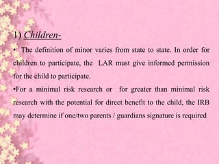 1) Children-
• The definition of minor varies from state to state. In order for
children to participate, the LAR must give informed permission
for the child to participate.
•For a minimal risk research or for greater than minimal risk
research with the potential for direct benefit to the child, the IRB
may determine if one/two parents / guardians signature is required
 