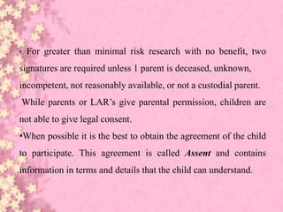 •. For greater than minimal risk research with no benefit, two
signatures are required unless 1 parent is deceased, unknown,
incompetent, not reasonably available, or not a custodial parent.
While parents or LAR’s give parental permission, children are
not able to give legal consent.
•When possible it is the best to obtain the agreement of the child
to participate. This agreement is called Assent and contains
information in terms and details that the child can understand.
 