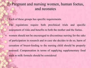 2) Pregnant and nursing women, human foetus,
and neonates
• Each of these groups has specific requirements.
• The regulations require both preclinical trials and specific
assessment of risks and benefits to both the mother and the foetus.
• women should not be encouraged to discontinue nursing for the sake
of participation in research and in case she decides to do so, harm of
cessation of breast-feeding to the nursing child should be properly
assessed. Compensation in terms of supplying supplementary food
such as milk formula should be considered
 