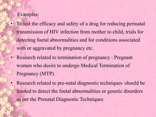 Examples:
• To test the efficacy and safety of a drug for reducing perinatal
transmission of HIV infection from mother to child, trials for
detecting foetal abnormalities and for conditions associated
with or aggravated by pregnancy etc.
• Research related to termination of pregnancy : Pregnant
women who desire to undergo Medical Termination of
Pregnancy (MTP)
• Research related to pre-natal diagnostic techniques :should be
limited to detect the foetal abnormalities or genetic disorders
as per the Prenatal Diagnostic Techniques
 