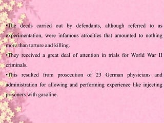 •The deeds carried out by defendants, although referred to as
experimentation, were infamous atrocities that amounted to nothing
more than torture and killing.
•They received a great deal of attention in trials for World War II
criminals.
•This resulted from prosecution of 23 German physicians and
administration for allowing and performing experience like injecting
prisoners with gasoline.
 