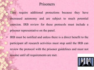 Prisoners
• They require additional protections because they have
decreased autonomy and are subject to much potential
coercion. IRB review for these protocols must include a
prisoner representative on the panel.
• IRB must be notified and unless there is a direct benefit to the
participant all research activities must stop until the IRB can
review the protocol with the prisoner guidelines and must not
resume until all requirements are met.
 