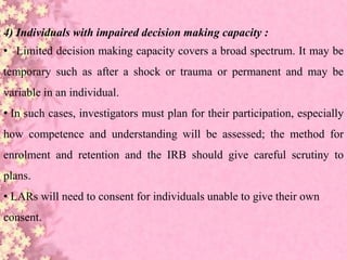 4) Individuals with impaired decision making capacity :
• Limited decision making capacity covers a broad spectrum. It may be
temporary such as after a shock or trauma or permanent and may be
variable in an individual.
• In such cases, investigators must plan for their participation, especially
how competence and understanding will be assessed; the method for
enrolment and retention and the IRB should give careful scrutiny to
plans.
• LARs will need to consent for individuals unable to give their own
consent.
 
