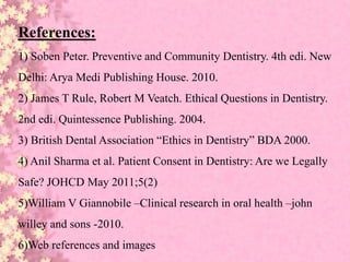 References:
1) Soben Peter. Preventive and Community Dentistry. 4th edi. New
Delhi: Arya Medi Publishing House. 2010.
2) James T Rule, Robert M Veatch. Ethical Questions in Dentistry.
2nd edi. Quintessence Publishing. 2004.
3) British Dental Association “Ethics in Dentistry” BDA 2000.
4) Anil Sharma et al. Patient Consent in Dentistry: Are we Legally
Safe? JOHCD May 2011;5(2)
5)William V Giannobile –Clinical research in oral health –john
willey and sons -2010.
6)Web references and images
 