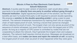 Bitcoin: A Peer-to-Peer Electronic Cash System
Satoshi Nakamoto
Abstract. A purely peer-to-peer version of electronic cash would allow online
payments to be sent directly from one party to another without going through a
financial institution. Digital signatures provide part of the solution, but the main
benefits are lost if a trusted third party is still required to prevent double-spending.
We propose a solution to the double-spending problem using a peer-to-peer
network. The network timestamps transactions by hashing them into an ongoing
chain of hash-based proof-of-work, forming a record that cannot be changed
without redoing the proof-of-work. The longest chain not only serves as proof of the
sequence of events witnessed, but proof that it came from the largest pool of CPU
power. As long as a majority of CPU power is controlled by nodes that are not
cooperating to attack the network, they'll generate the longest chain and outpace
attackers. The network itself requires minimal structure. Messages are broadcast on
a best effort basis, and nodes can leave and rejoin the network at will, accepting
the longest proof-of-work chain as proof of what happened while they were gone.
2008
 