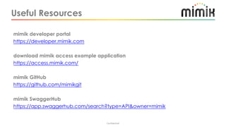 Useful Resources
Confidential
mimik developer portal
https://developer.mimik.com
download mimik access example application
https://access.mimik.com/
mimik GitHub
https://github.com/mimikgit
mimik SwaggerHub
https://app.swaggerhub.com/search?type=API&owner=mimik
 