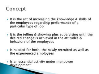  It is the act of increasing the knowledge & skills of
the employees regarding performance of a
particular type of job
 It is the telling & showing plus supervising until the
desired change is achieved in the attitudes &
behaviors of the employees
 Is needed for both, the newly recruited as well as
the experienced employees
 Is an essential activity under manpower
development
 