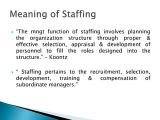  “The mngt function of staffing involves planning
the organization structure through proper &
effective selection, appraisal & development of
personnel to fill the roles designed into the
structure.” – Koontz
 “ Staffing pertains to the recruitment, selection,
development, training & compensation of
subordinate managers.”
 