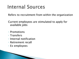 Refers to recruitment from within the organization
Current employees are stimulated to apply for
available jobs
◦ Promotions
◦ Transfers
◦ Internal notification
◦ Retirement recall
◦ Ex employees
 
