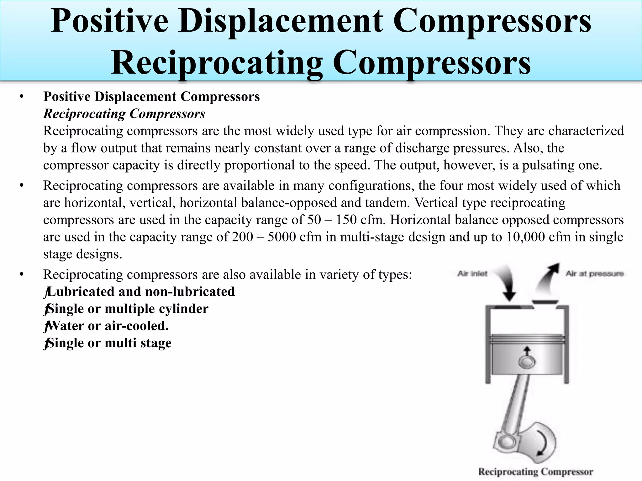 • Positive Displacement Compressors
Reciprocating Compressors
Reciprocating compressors are the most widely used type for air compression. They are characterized
by a flow output that remains nearly constant over a range of discharge pressures. Also, the
compressor capacity is directly proportional to the speed. The output, however, is a pulsating one.
• Reciprocating compressors are available in many configurations, the four most widely used of which
are horizontal, vertical, horizontal balance-opposed and tandem. Vertical type reciprocating
compressors are used in the capacity range of 50 – 150 cfm. Horizontal balance opposed compressors
are used in the capacity range of 200 – 5000 cfm in multi-stage design and up to 10,000 cfm in single
stage designs.
• Reciprocating compressors are also available in variety of types:
ƒLubricated and non-lubricated
ƒSingle or multiple cylinder
ƒWater or air-cooled.
ƒSingle or multi stage
Positive Displacement Compressors
Reciprocating Compressors
 