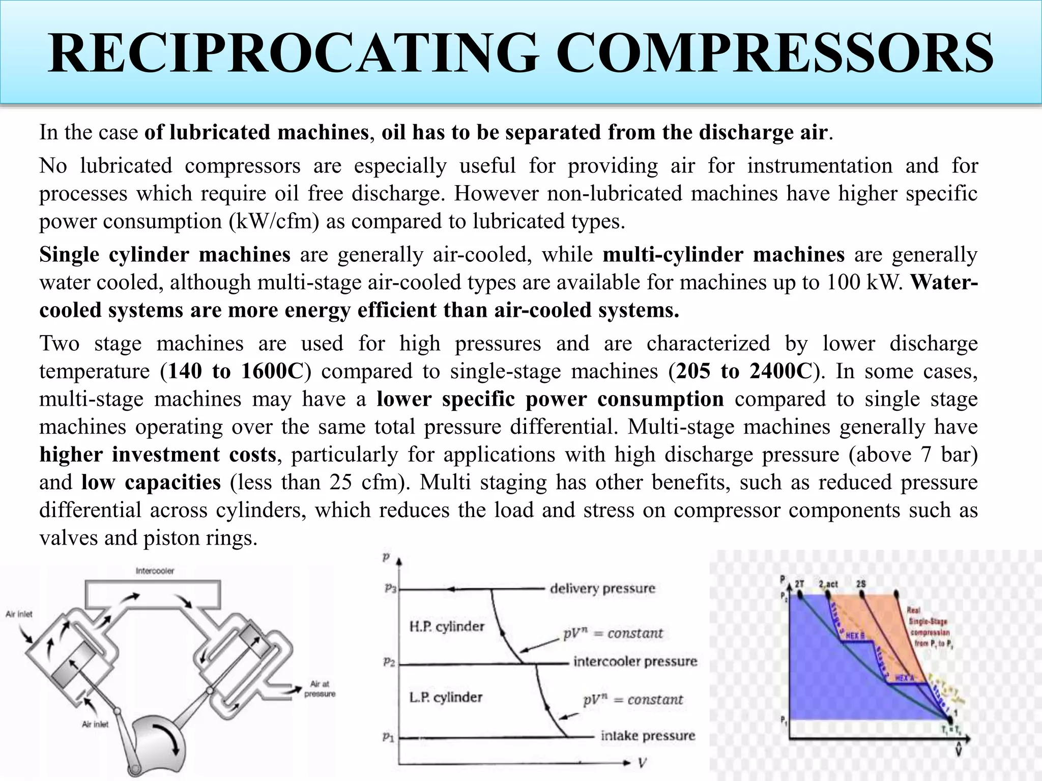 RECIPROCATING COMPRESSORS
In the case of lubricated machines, oil has to be separated from the discharge air.
No lubricated compressors are especially useful for providing air for instrumentation and for
processes which require oil free discharge. However non-lubricated machines have higher specific
power consumption (kW/cfm) as compared to lubricated types.
Single cylinder machines are generally air-cooled, while multi-cylinder machines are generally
water cooled, although multi-stage air-cooled types are available for machines up to 100 kW. Water-
cooled systems are more energy efficient than air-cooled systems.
Two stage machines are used for high pressures and are characterized by lower discharge
temperature (140 to 1600C) compared to single-stage machines (205 to 2400C). In some cases,
multi-stage machines may have a lower specific power consumption compared to single stage
machines operating over the same total pressure differential. Multi-stage machines generally have
higher investment costs, particularly for applications with high discharge pressure (above 7 bar)
and low capacities (less than 25 cfm). Multi staging has other benefits, such as reduced pressure
differential across cylinders, which reduces the load and stress on compressor components such as
valves and piston rings.
 