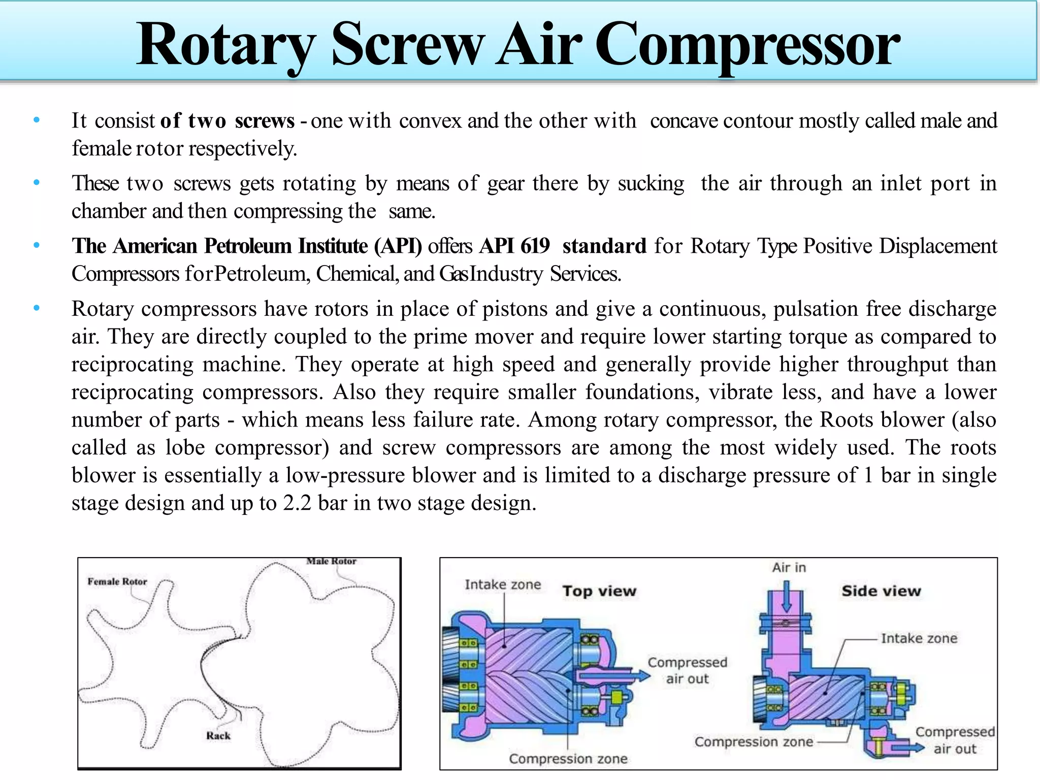 • It consist of two screws -one with convex and the other with concave contour mostly called male and
female rotor respectively.
• These two screws gets rotating by means of gear there by sucking the air through an inlet port in
chamber and then compressing the same.
• The American Petroleum Institute (API) offers API 619 standard for Rotary Type Positive Displacement
Compressors forPetroleum, Chemical,and GasIndustry Services.
• Rotary compressors have rotors in place of pistons and give a continuous, pulsation free discharge
air. They are directly coupled to the prime mover and require lower starting torque as compared to
reciprocating machine. They operate at high speed and generally provide higher throughput than
reciprocating compressors. Also they require smaller foundations, vibrate less, and have a lower
number of parts - which means less failure rate. Among rotary compressor, the Roots blower (also
called as lobe compressor) and screw compressors are among the most widely used. The roots
blower is essentially a low-pressure blower and is limited to a discharge pressure of 1 bar in single
stage design and up to 2.2 bar in two stage design.
Rotary ScrewAir Compressor
 