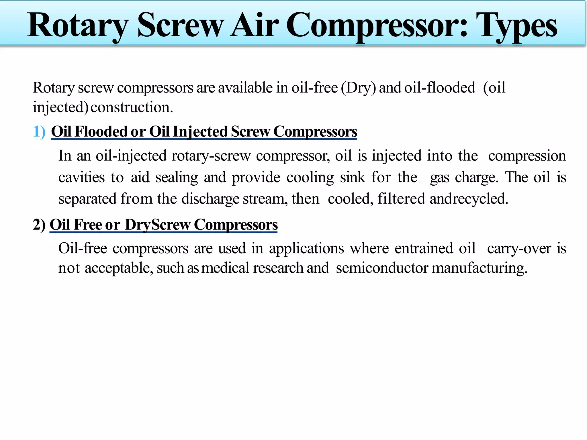 Rotary screw compressors are available in oil-free (Dry) and oil-flooded (oil
injected)construction.
1) Oil Floodedor Oil Injected ScrewCompressors
In an oil-injected rotary-screw compressor, oil is injected into the compression
cavities to aid sealing and provide cooling sink for the gas charge. The oil is
separated from the discharge stream, then cooled, filtered andrecycled.
2) Oil Free or DryScrew Compressors
Oil-free compressors are used in applications where entrained oil carry-over is
not acceptable, such asmedical research and semiconductor manufacturing.
Rotary ScrewAir Compressor: Types
 