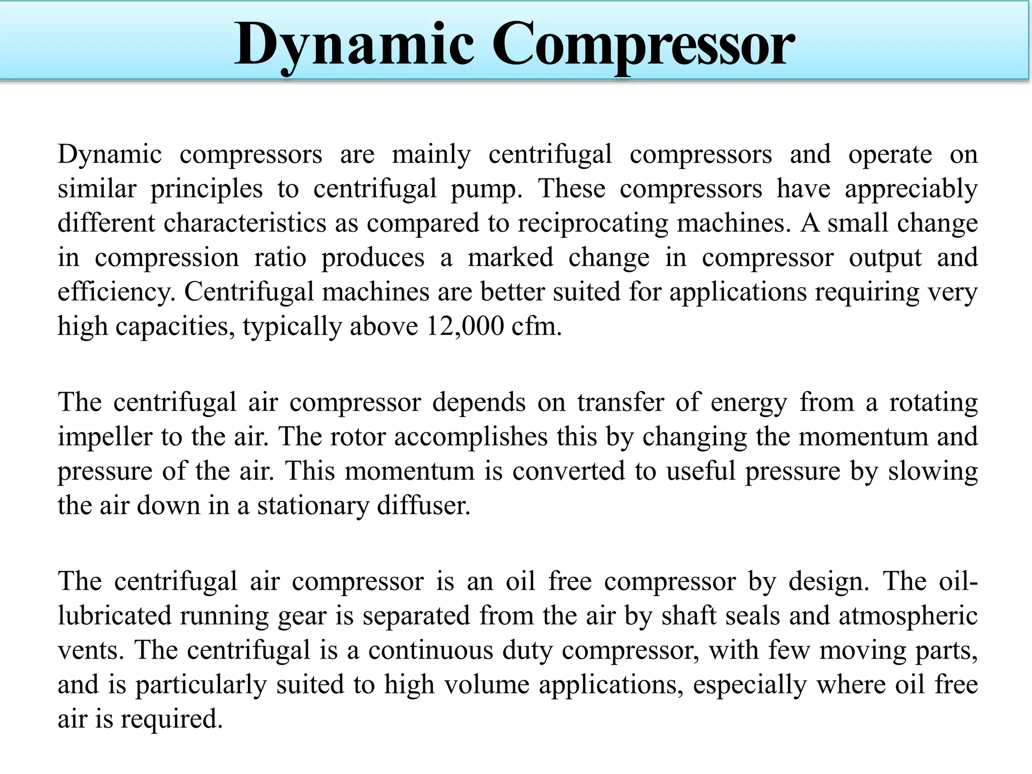 Dynamic compressors are mainly centrifugal compressors and operate on
similar principles to centrifugal pump. These compressors have appreciably
different characteristics as compared to reciprocating machines. A small change
in compression ratio produces a marked change in compressor output and
efficiency. Centrifugal machines are better suited for applications requiring very
high capacities, typically above 12,000 cfm.
The centrifugal air compressor depends on transfer of energy from a rotating
impeller to the air. The rotor accomplishes this by changing the momentum and
pressure of the air. This momentum is converted to useful pressure by slowing
the air down in a stationary diffuser.
The centrifugal air compressor is an oil free compressor by design. The oil-
lubricated running gear is separated from the air by shaft seals and atmospheric
vents. The centrifugal is a continuous duty compressor, with few moving parts,
and is particularly suited to high volume applications, especially where oil free
air is required.
Dynamic Compressor
 