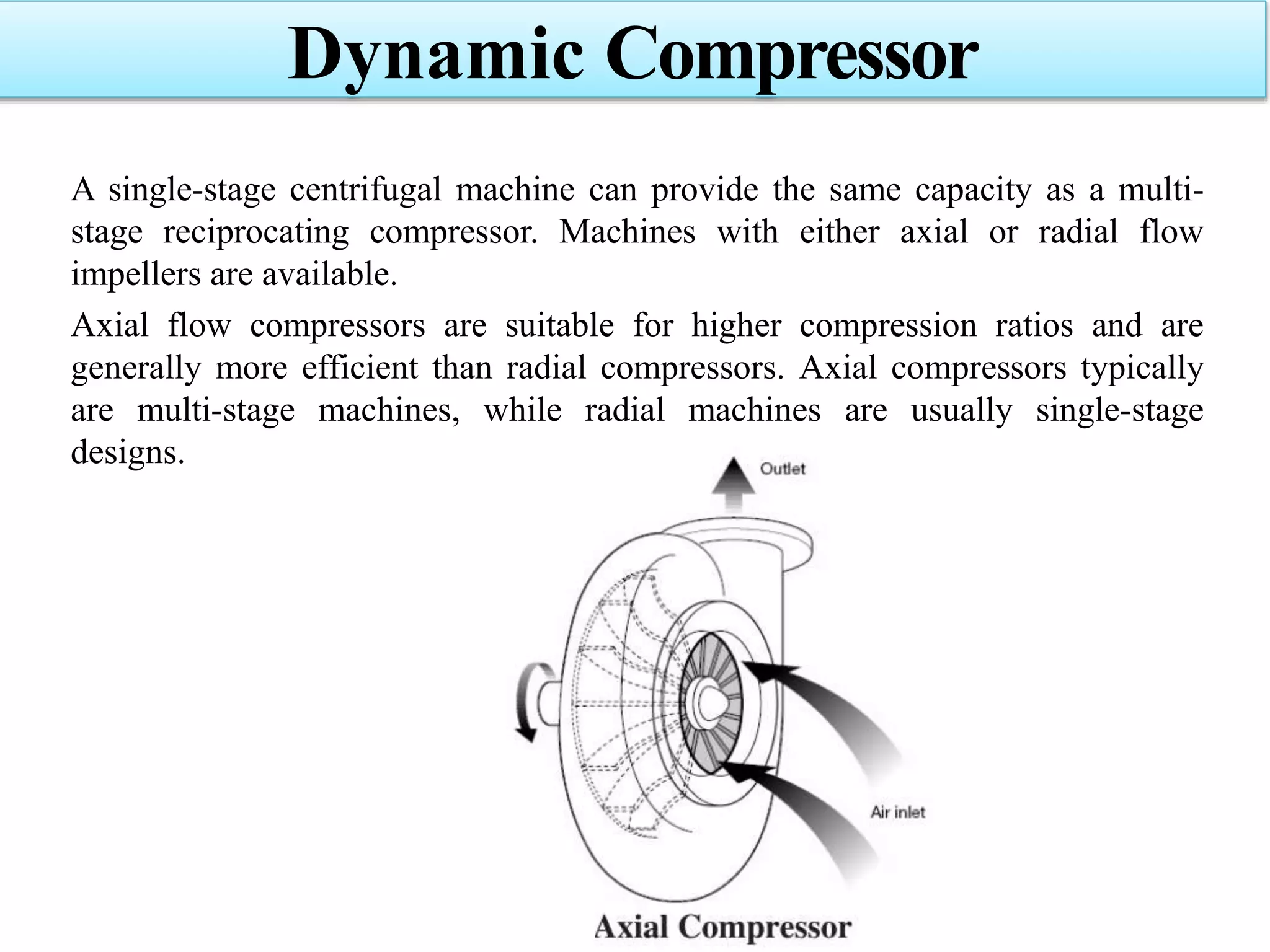 A single-stage centrifugal machine can provide the same capacity as a multi-
stage reciprocating compressor. Machines with either axial or radial flow
impellers are available.
Axial flow compressors are suitable for higher compression ratios and are
generally more efficient than radial compressors. Axial compressors typically
are multi-stage machines, while radial machines are usually single-stage
designs.
Dynamic Compressor
 