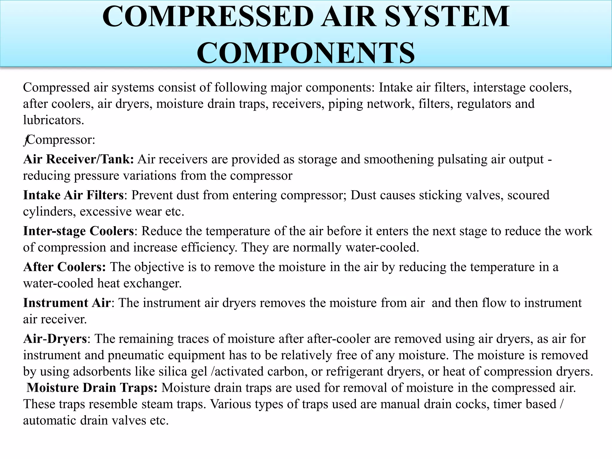 COMPRESSED AIR SYSTEM
COMPONENTS
Compressed air systems consist of following major components: Intake air filters, interstage coolers,
after coolers, air dryers, moisture drain traps, receivers, piping network, filters, regulators and
lubricators.
ƒCompressor:
Air Receiver/Tank: Air receivers are provided as storage and smoothening pulsating air output -
reducing pressure variations from the compressor
Intake Air Filters: Prevent dust from entering compressor; Dust causes sticking valves, scoured
cylinders, excessive wear etc.
Inter-stage Coolers: Reduce the temperature of the air before it enters the next stage to reduce the work
of compression and increase efficiency. They are normally water-cooled.
After Coolers: The objective is to remove the moisture in the air by reducing the temperature in a
water-cooled heat exchanger.
Instrument Air: The instrument air dryers removes the moisture from air and then flow to instrument
air receiver.
Air-Dryers: The remaining traces of moisture after after-cooler are removed using air dryers, as air for
instrument and pneumatic equipment has to be relatively free of any moisture. The moisture is removed
by using adsorbents like silica gel /activated carbon, or refrigerant dryers, or heat of compression dryers.
Moisture Drain Traps: Moisture drain traps are used for removal of moisture in the compressed air.
These traps resemble steam traps. Various types of traps used are manual drain cocks, timer based /
automatic drain valves etc.
 