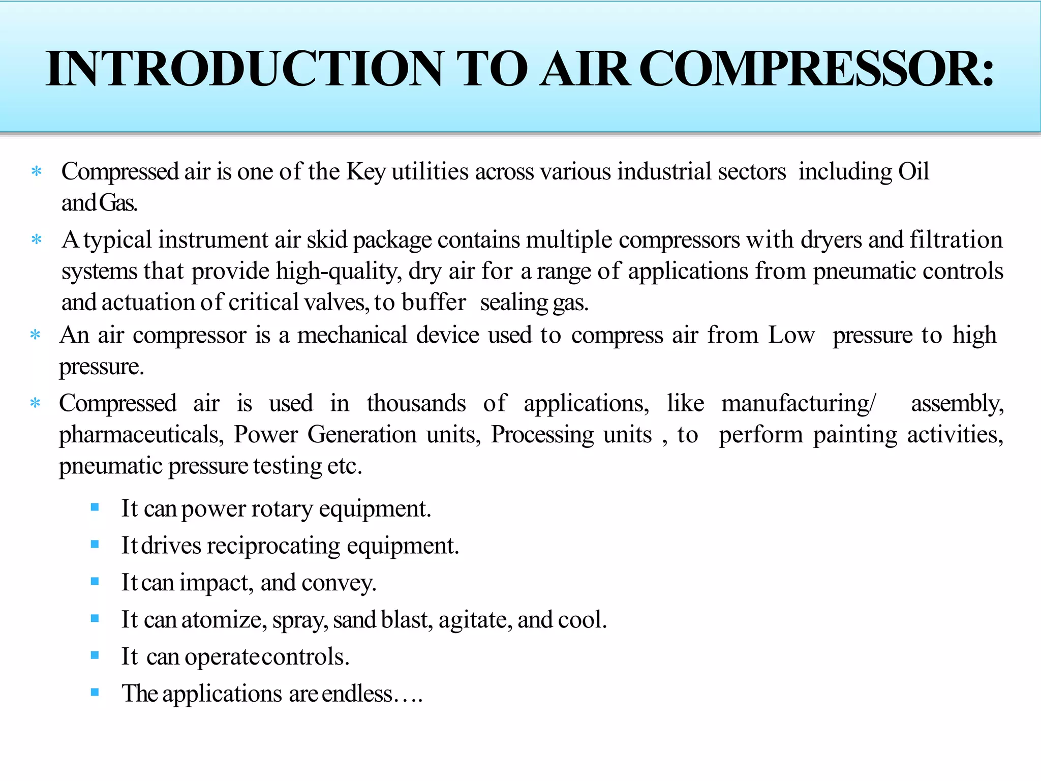 INTRODUCTION TO AIRCOMPRESSOR:
 Compressed air is one of the Key utilities across various industrial sectors including Oil
andGas.
 Atypical instrument air skid package contains multiple compressors with dryers and filtration
systems that provide high-quality, dry air for a range of applications from pneumatic controls
and actuation of critical valves,to buffer sealinggas.
 An air compressor is a mechanical device used to compress air from Low pressure to high
pressure.
 Compressed air is used in thousands of applications, like manufacturing/ assembly,
pharmaceuticals, Power Generation units, Processing units , to perform painting activities,
pneumatic pressure testing etc.
 It canpower rotary equipment.
 Itdrives reciprocating equipment.
 Itcan impact, and convey.
 It canatomize, spray,sandblast, agitate, and cool.
 It can operatecontrols.
 Theapplications areendless….
 