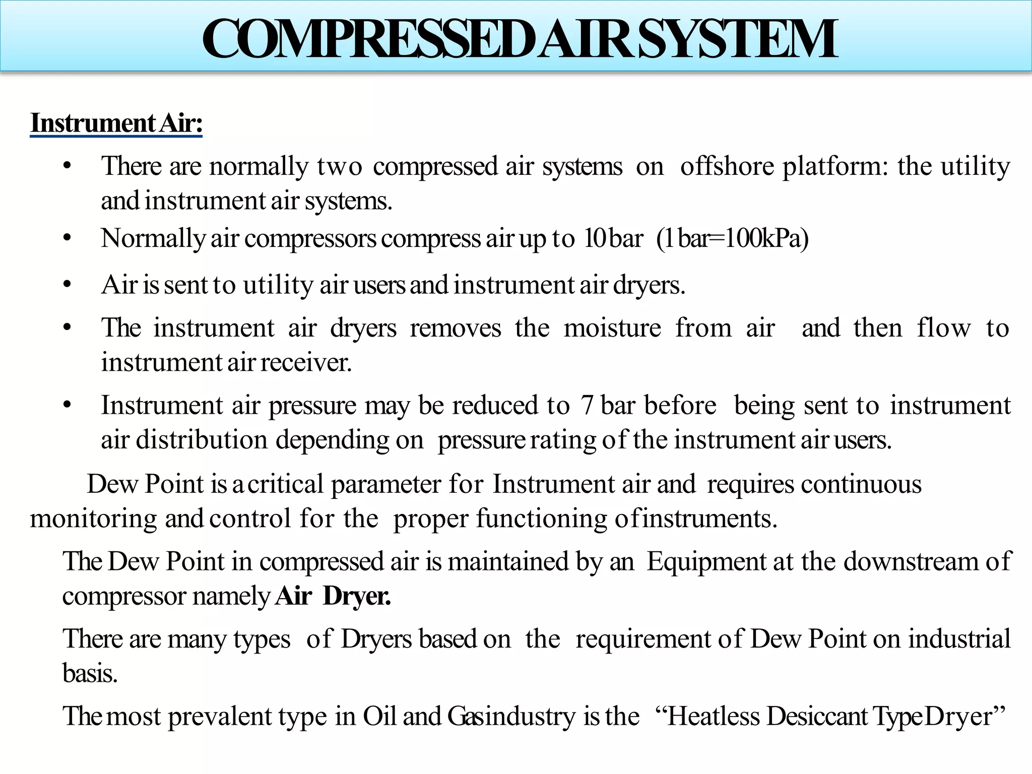 InstrumentAir:
• There are normally two compressed air systems on offshore platform: the utility
andinstrument air systems.
• Normallyair compressorscompressairup to 10bar (1bar=100kPa)
• Air issent to utility air usersandinstrument airdryers.
• The instrument air dryers removes the moisture from air and then flow to
instrumentairreceiver.
• Instrument air pressure may be reduced to 7 bar before being sent to instrument
air distribution depending on pressurerating of the instrument airusers.
Dew Point isacritical parameter for Instrument air and requires continuous
monitoring and control for the proper functioning ofinstruments.
The Dew Point in compressed air is maintained by an Equipment at the downstream of
compressor namelyAir Dryer.
There are many types of Dryers based on the requirement of Dew Point on industrial
basis.
Themost prevalent type in Oil and Gasindustry isthe “Heatless DesiccantTypeDryer”
COMPRESSEDAIRSYSTEM
 