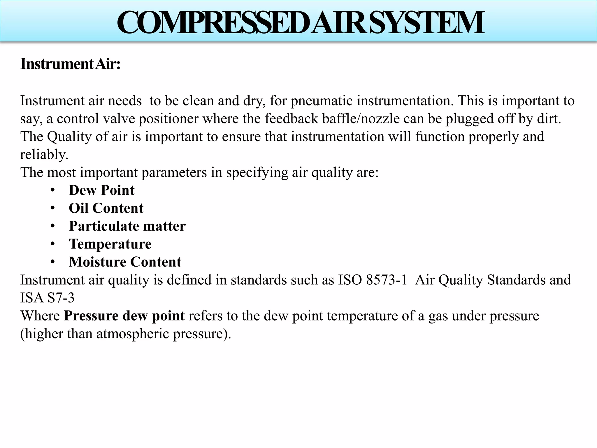 COMPRESSEDAIRSYSTEM
InstrumentAir:
Instrument air needs to be clean and dry, for pneumatic instrumentation. This is important to
say, a control valve positioner where the feedback baffle/nozzle can be plugged off by dirt.
The Quality of air is important to ensure that instrumentation will function properly and
reliably.
The most important parameters in specifying air quality are:
• Dew Point
• Oil Content
• Particulate matter
• Temperature
• Moisture Content
Instrument air quality is defined in standards such as ISO 8573-1 Air Quality Standards and
ISA S7-3
Where Pressure dew point refers to the dew point temperature of a gas under pressure
(higher than atmospheric pressure).
 