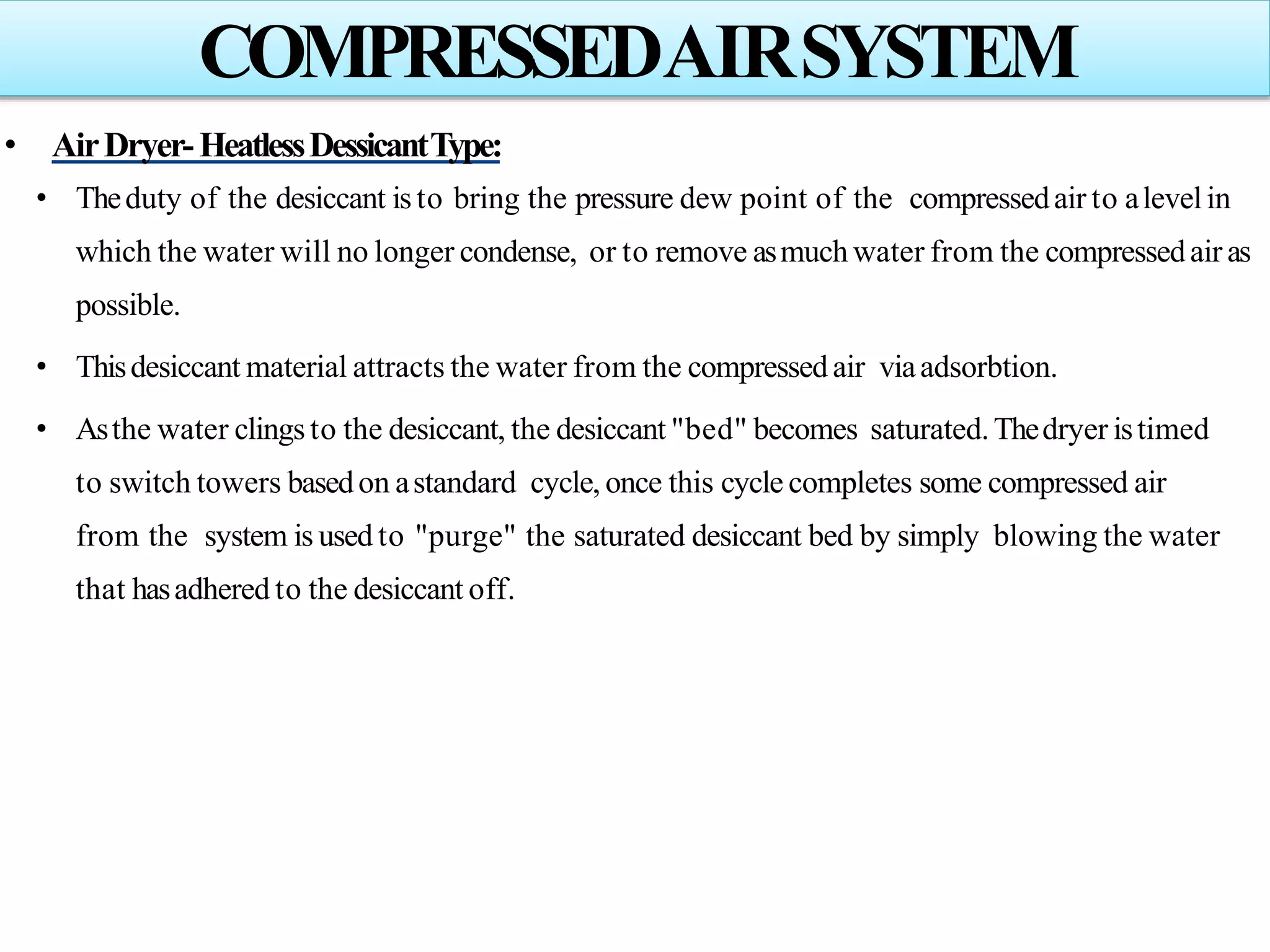 • AirDryer-HeatlessDessicantType:
• Theduty of the desiccant is to bring the pressure dew point of the compressedair to alevelin
which the water will no longer condense, or to remove asmuch water from the compressedair as
possible.
• Thisdesiccant material attracts the water from the compressedair viaadsorbtion.
• Asthe water clingsto the desiccant, the desiccant "bed" becomes saturated.Thedryer istimed
to switch towers basedon astandard cycle, once this cycle completes some compressed air
from the system is used to "purge" the saturated desiccant bed by simply blowing the water
that hasadhered to the desiccant off.
COMPRESSEDAIRSYSTEM
 