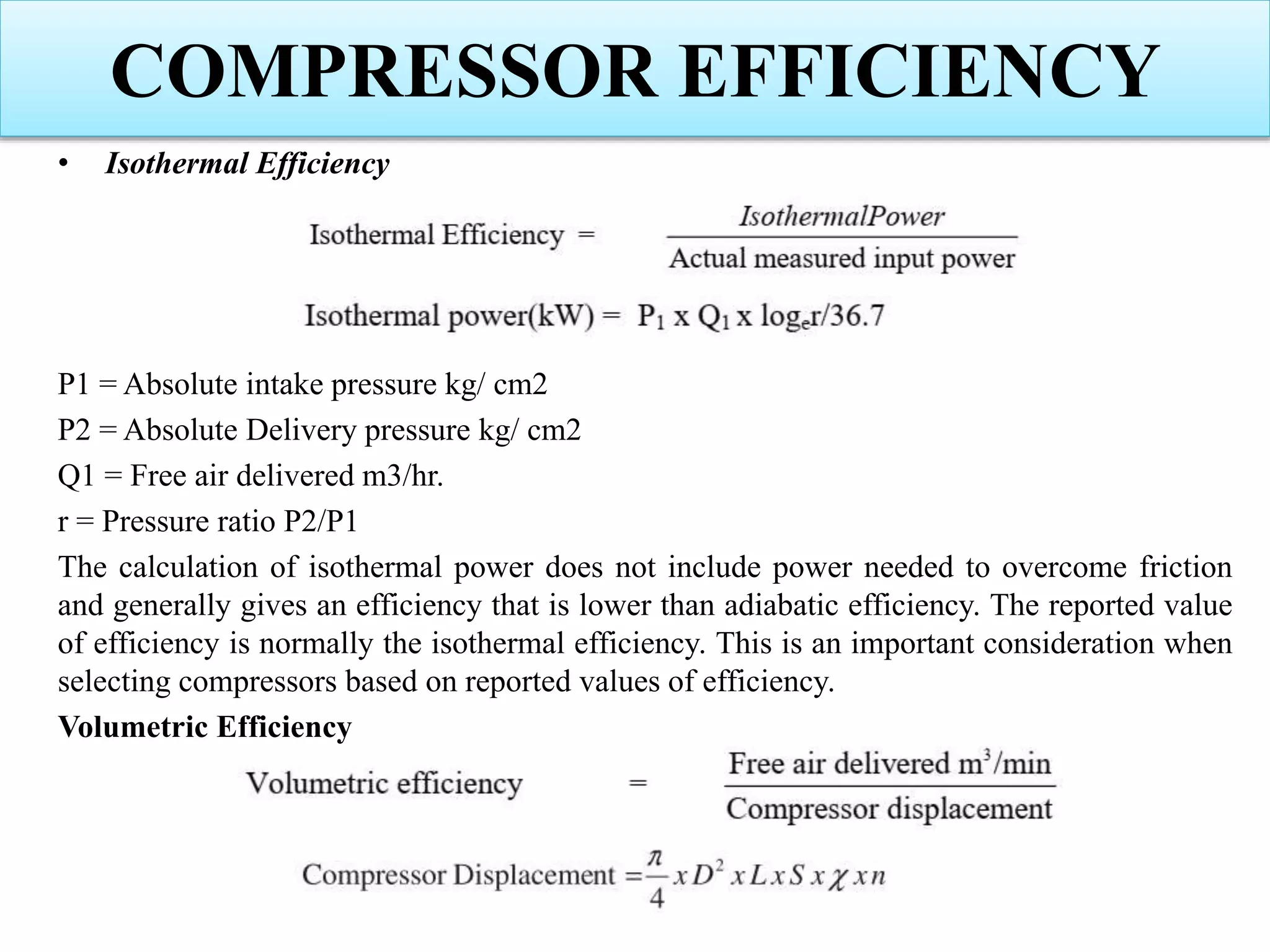 • Isothermal Efficiency
P1 = Absolute intake pressure kg/ cm2
P2 = Absolute Delivery pressure kg/ cm2
Q1 = Free air delivered m3/hr.
r = Pressure ratio P2/P1
The calculation of isothermal power does not include power needed to overcome friction
and generally gives an efficiency that is lower than adiabatic efficiency. The reported value
of efficiency is normally the isothermal efficiency. This is an important consideration when
selecting compressors based on reported values of efficiency.
Volumetric Efficiency
COMPRESSOR EFFICIENCY
 