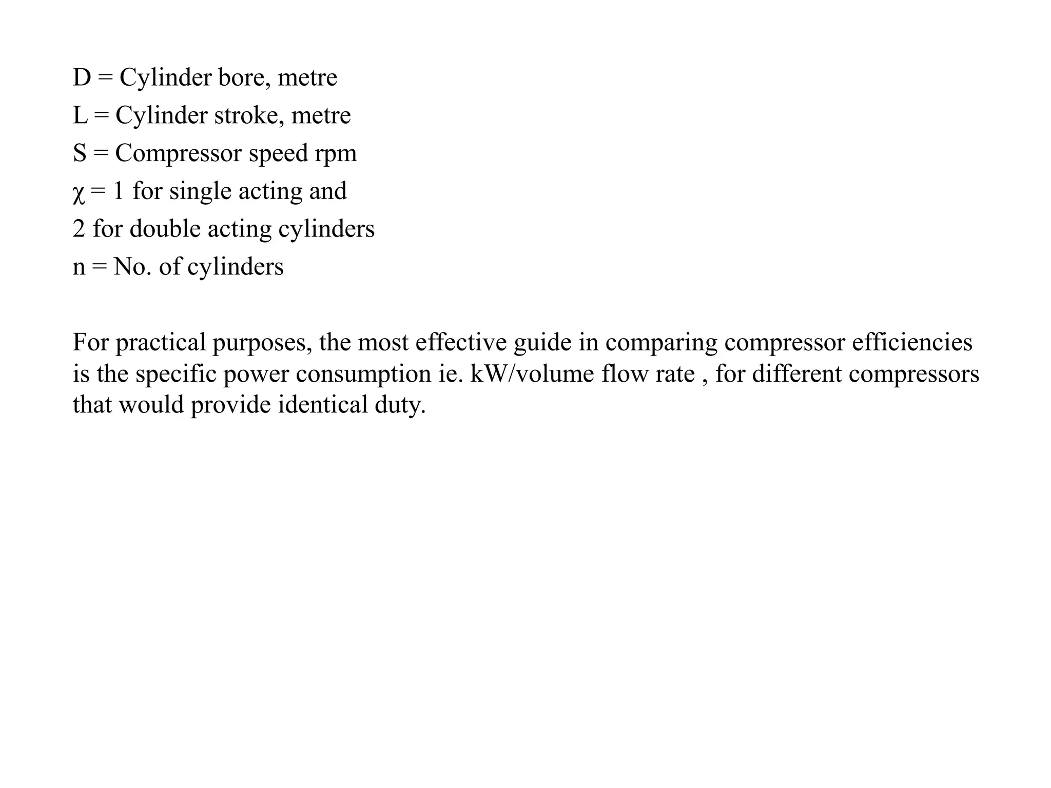 D = Cylinder bore, metre
L = Cylinder stroke, metre
S = Compressor speed rpm
χ = 1 for single acting and
2 for double acting cylinders
n = No. of cylinders
For practical purposes, the most effective guide in comparing compressor efficiencies
is the specific power consumption ie. kW/volume flow rate , for different compressors
that would provide identical duty.
 