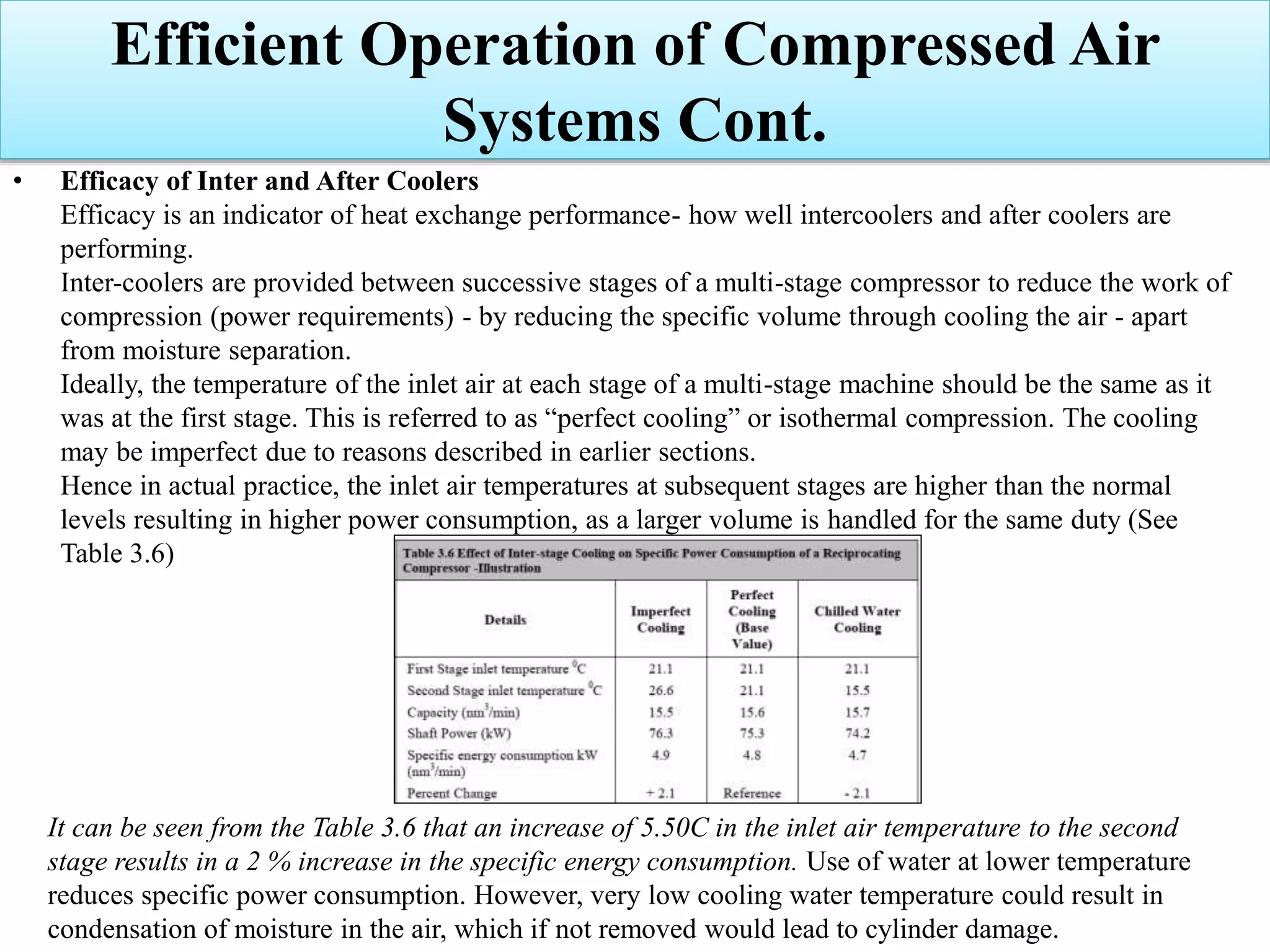 • Efficacy of Inter and After Coolers
Efficacy is an indicator of heat exchange performance- how well intercoolers and after coolers are
performing.
Inter-coolers are provided between successive stages of a multi-stage compressor to reduce the work of
compression (power requirements) - by reducing the specific volume through cooling the air - apart
from moisture separation.
Ideally, the temperature of the inlet air at each stage of a multi-stage machine should be the same as it
was at the first stage. This is referred to as “perfect cooling” or isothermal compression. The cooling
may be imperfect due to reasons described in earlier sections.
Hence in actual practice, the inlet air temperatures at subsequent stages are higher than the normal
levels resulting in higher power consumption, as a larger volume is handled for the same duty (See
Table 3.6)
It can be seen from the Table 3.6 that an increase of 5.50C in the inlet air temperature to the second
stage results in a 2 % increase in the specific energy consumption. Use of water at lower temperature
reduces specific power consumption. However, very low cooling water temperature could result in
condensation of moisture in the air, which if not removed would lead to cylinder damage.
Efficient Operation of Compressed Air
Systems Cont.
 