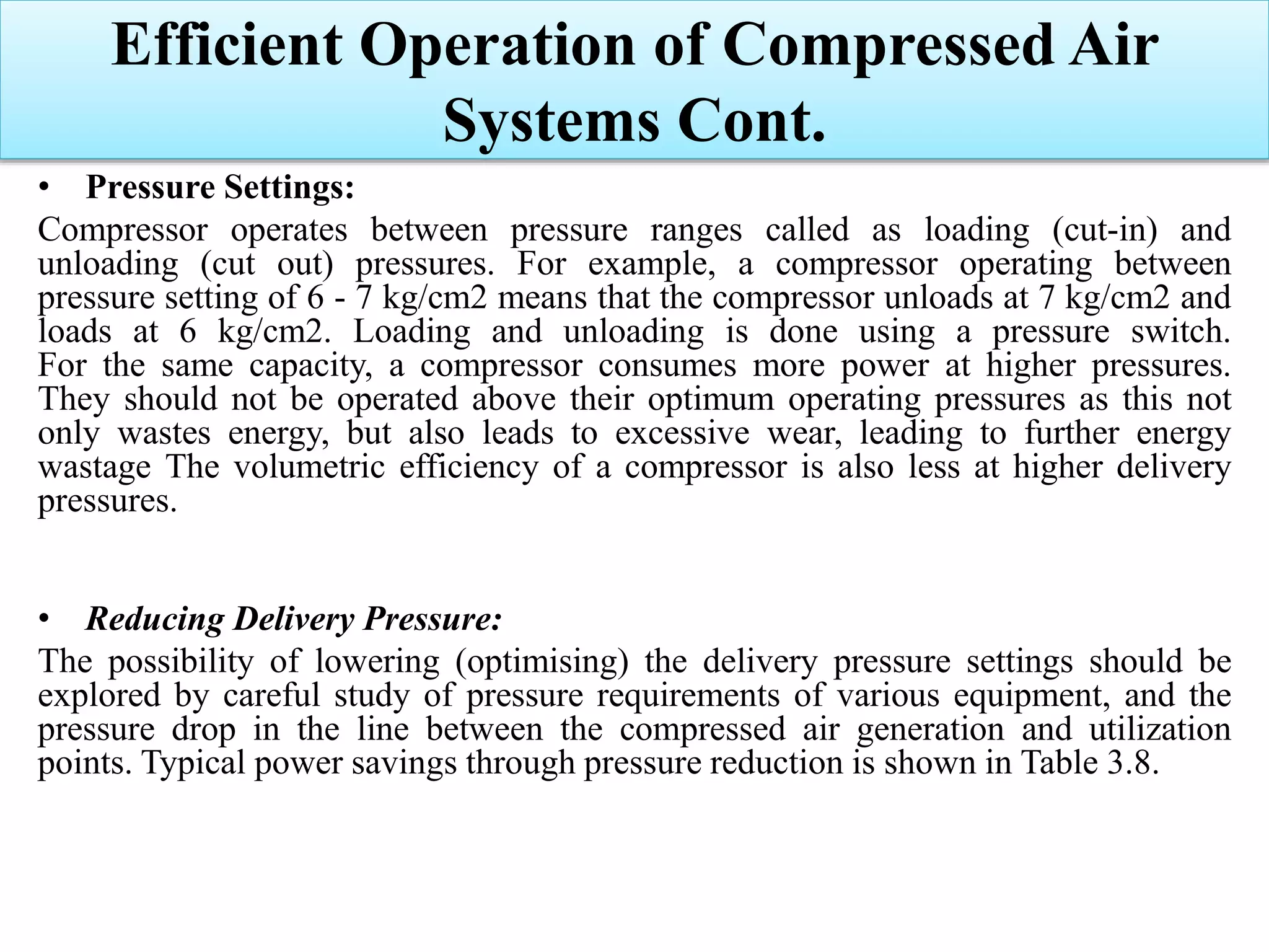 • Pressure Settings:
Compressor operates between pressure ranges called as loading (cut-in) and
unloading (cut out) pressures. For example, a compressor operating between
pressure setting of 6 - 7 kg/cm2 means that the compressor unloads at 7 kg/cm2 and
loads at 6 kg/cm2. Loading and unloading is done using a pressure switch.
For the same capacity, a compressor consumes more power at higher pressures.
They should not be operated above their optimum operating pressures as this not
only wastes energy, but also leads to excessive wear, leading to further energy
wastage The volumetric efficiency of a compressor is also less at higher delivery
pressures.
• Reducing Delivery Pressure:
The possibility of lowering (optimising) the delivery pressure settings should be
explored by careful study of pressure requirements of various equipment, and the
pressure drop in the line between the compressed air generation and utilization
points. Typical power savings through pressure reduction is shown in Table 3.8.
Efficient Operation of Compressed Air
Systems Cont.
 