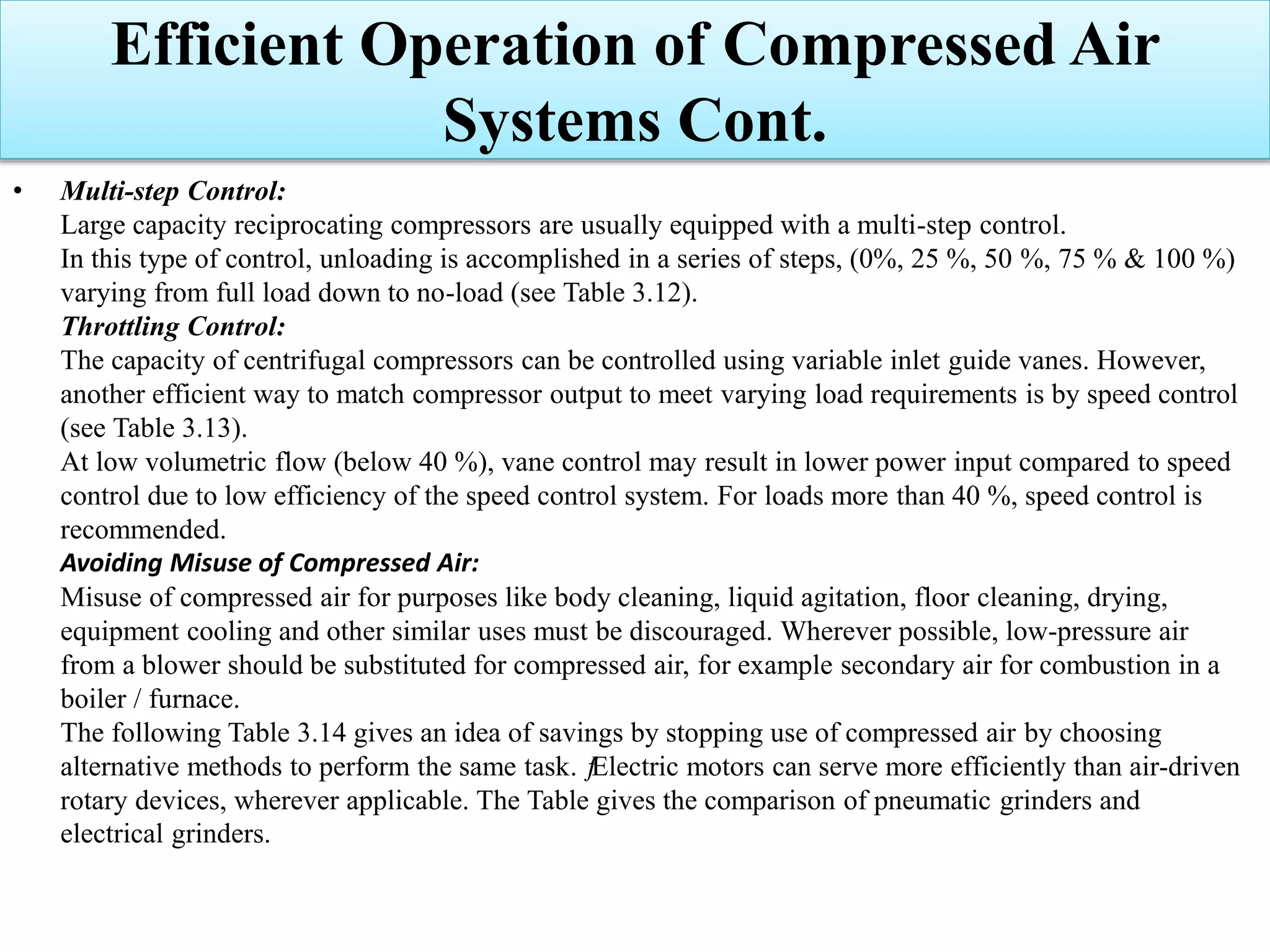 • Multi-step Control:
Large capacity reciprocating compressors are usually equipped with a multi-step control.
In this type of control, unloading is accomplished in a series of steps, (0%, 25 %, 50 %, 75 % & 100 %)
varying from full load down to no-load (see Table 3.12).
Throttling Control:
The capacity of centrifugal compressors can be controlled using variable inlet guide vanes. However,
another efficient way to match compressor output to meet varying load requirements is by speed control
(see Table 3.13).
At low volumetric flow (below 40 %), vane control may result in lower power input compared to speed
control due to low efficiency of the speed control system. For loads more than 40 %, speed control is
recommended.
Avoiding Misuse of Compressed Air:
Misuse of compressed air for purposes like body cleaning, liquid agitation, floor cleaning, drying,
equipment cooling and other similar uses must be discouraged. Wherever possible, low-pressure air
from a blower should be substituted for compressed air, for example secondary air for combustion in a
boiler / furnace.
The following Table 3.14 gives an idea of savings by stopping use of compressed air by choosing
alternative methods to perform the same task. ƒElectric motors can serve more efficiently than air-driven
rotary devices, wherever applicable. The Table gives the comparison of pneumatic grinders and
electrical grinders.
Efficient Operation of Compressed Air
Systems Cont.
 