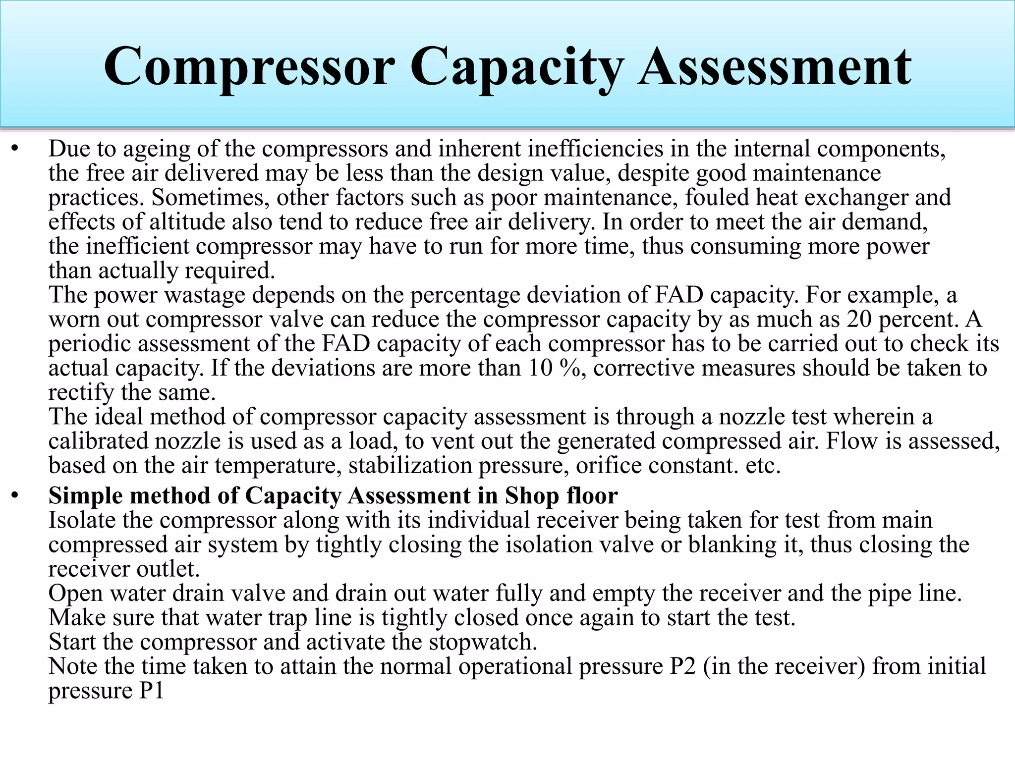 Compressor Capacity Assessment
• Due to ageing of the compressors and inherent inefficiencies in the internal components,
the free air delivered may be less than the design value, despite good maintenance
practices. Sometimes, other factors such as poor maintenance, fouled heat exchanger and
effects of altitude also tend to reduce free air delivery. In order to meet the air demand,
the inefficient compressor may have to run for more time, thus consuming more power
than actually required.
The power wastage depends on the percentage deviation of FAD capacity. For example, a
worn out compressor valve can reduce the compressor capacity by as much as 20 percent. A
periodic assessment of the FAD capacity of each compressor has to be carried out to check its
actual capacity. If the deviations are more than 10 %, corrective measures should be taken to
rectify the same.
The ideal method of compressor capacity assessment is through a nozzle test wherein a
calibrated nozzle is used as a load, to vent out the generated compressed air. Flow is assessed,
based on the air temperature, stabilization pressure, orifice constant. etc.
• Simple method of Capacity Assessment in Shop floor
Isolate the compressor along with its individual receiver being taken for test from main
compressed air system by tightly closing the isolation valve or blanking it, thus closing the
receiver outlet.
Open water drain valve and drain out water fully and empty the receiver and the pipe line.
Make sure that water trap line is tightly closed once again to start the test.
Start the compressor and activate the stopwatch.
Note the time taken to attain the normal operational pressure P2 (in the receiver) from initial
pressure P1
 