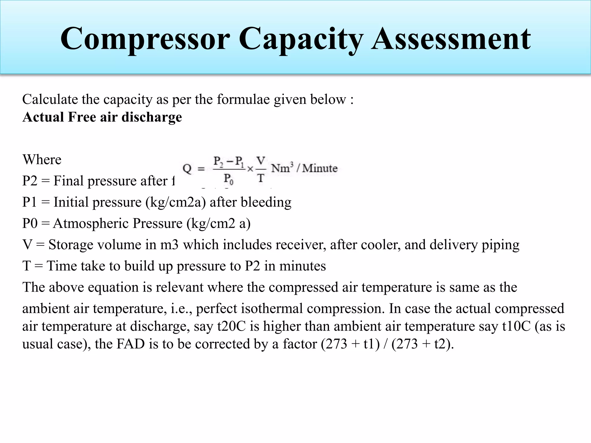 Calculate the capacity as per the formulae given below :
Actual Free air discharge
Where
P2 = Final pressure after filling (kg/cm2 a)
P1 = Initial pressure (kg/cm2a) after bleeding
P0 = Atmospheric Pressure (kg/cm2 a)
V = Storage volume in m3 which includes receiver, after cooler, and delivery piping
T = Time take to build up pressure to P2 in minutes
The above equation is relevant where the compressed air temperature is same as the
ambient air temperature, i.e., perfect isothermal compression. In case the actual compressed
air temperature at discharge, say t20C is higher than ambient air temperature say t10C (as is
usual case), the FAD is to be corrected by a factor (273 + t1) / (273 + t2).
Compressor Capacity Assessment
 