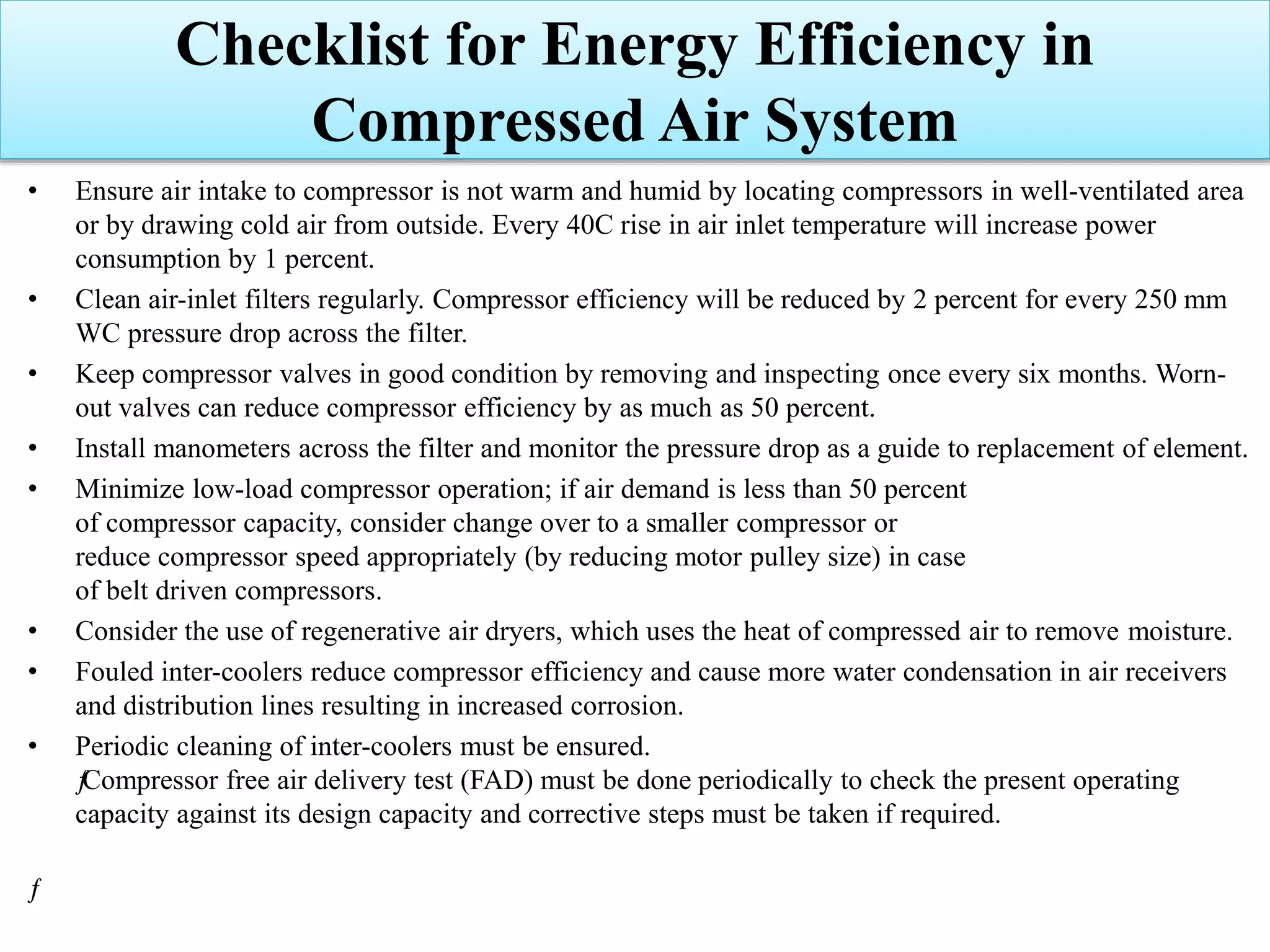 • Ensure air intake to compressor is not warm and humid by locating compressors in well-ventilated area
or by drawing cold air from outside. Every 40C rise in air inlet temperature will increase power
consumption by 1 percent.
• Clean air-inlet filters regularly. Compressor efficiency will be reduced by 2 percent for every 250 mm
WC pressure drop across the filter.
• Keep compressor valves in good condition by removing and inspecting once every six months. Worn-
out valves can reduce compressor efficiency by as much as 50 percent.
• Install manometers across the filter and monitor the pressure drop as a guide to replacement of element.
• Minimize low-load compressor operation; if air demand is less than 50 percent
of compressor capacity, consider change over to a smaller compressor or
reduce compressor speed appropriately (by reducing motor pulley size) in case
of belt driven compressors.
• Consider the use of regenerative air dryers, which uses the heat of compressed air to remove moisture.
• Fouled inter-coolers reduce compressor efficiency and cause more water condensation in air receivers
and distribution lines resulting in increased corrosion.
• Periodic cleaning of inter-coolers must be ensured.
ƒCompressor free air delivery test (FAD) must be done periodically to check the present operating
capacity against its design capacity and corrective steps must be taken if required.
ƒ
Checklist for Energy Efficiency in
Compressed Air System
 