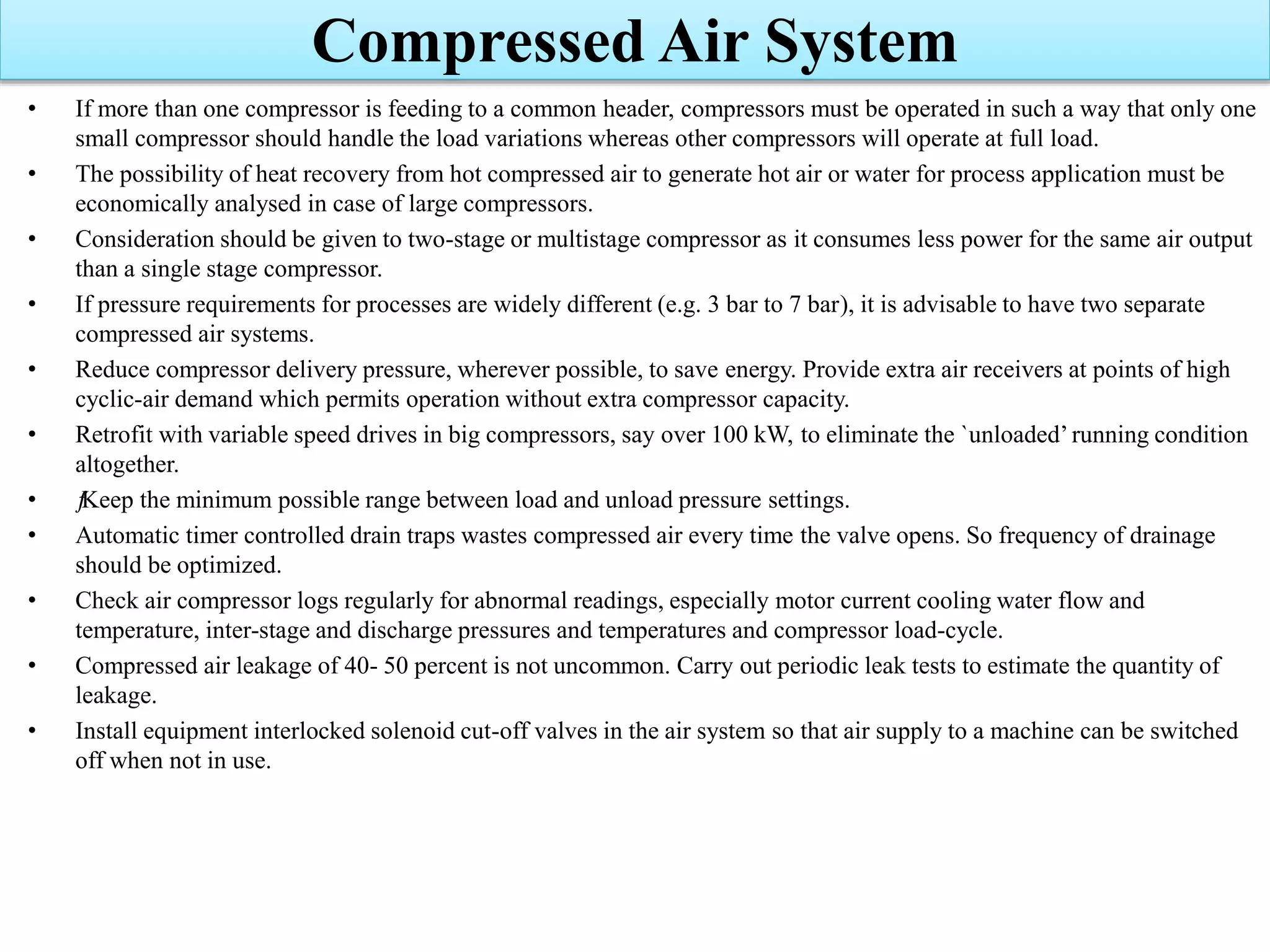 • If more than one compressor is feeding to a common header, compressors must be operated in such a way that only one
small compressor should handle the load variations whereas other compressors will operate at full load.
• The possibility of heat recovery from hot compressed air to generate hot air or water for process application must be
economically analysed in case of large compressors.
• Consideration should be given to two-stage or multistage compressor as it consumes less power for the same air output
than a single stage compressor.
• If pressure requirements for processes are widely different (e.g. 3 bar to 7 bar), it is advisable to have two separate
compressed air systems.
• Reduce compressor delivery pressure, wherever possible, to save energy. Provide extra air receivers at points of high
cyclic-air demand which permits operation without extra compressor capacity.
• Retrofit with variable speed drives in big compressors, say over 100 kW, to eliminate the `unloaded’running condition
altogether.
• ƒKeep the minimum possible range between load and unload pressure settings.
• Automatic timer controlled drain traps wastes compressed air every time the valve opens. So frequency of drainage
should be optimized.
• Check air compressor logs regularly for abnormal readings, especially motor current cooling water flow and
temperature, inter-stage and discharge pressures and temperatures and compressor load-cycle.
• Compressed air leakage of 40- 50 percent is not uncommon. Carry out periodic leak tests to estimate the quantity of
leakage.
• Install equipment interlocked solenoid cut-off valves in the air system so that air supply to a machine can be switched
off when not in use.
Compressed Air System
 