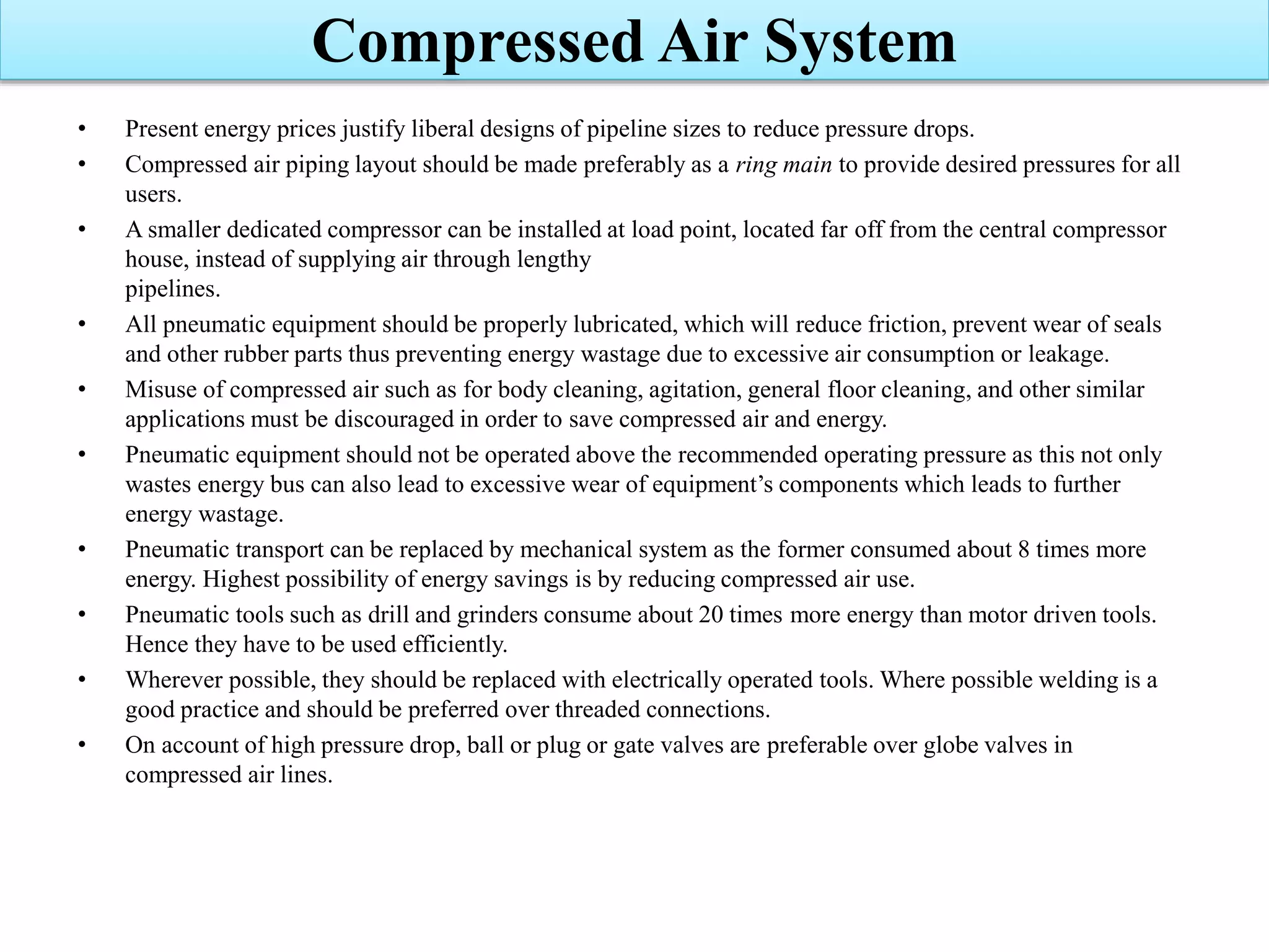 • Present energy prices justify liberal designs of pipeline sizes to reduce pressure drops.
• Compressed air piping layout should be made preferably as a ring main to provide desired pressures for all
users.
• A smaller dedicated compressor can be installed at load point, located far off from the central compressor
house, instead of supplying air through lengthy
pipelines.
• All pneumatic equipment should be properly lubricated, which will reduce friction, prevent wear of seals
and other rubber parts thus preventing energy wastage due to excessive air consumption or leakage.
• Misuse of compressed air such as for body cleaning, agitation, general floor cleaning, and other similar
applications must be discouraged in order to save compressed air and energy.
• Pneumatic equipment should not be operated above the recommended operating pressure as this not only
wastes energy bus can also lead to excessive wear of equipment’s components which leads to further
energy wastage.
• Pneumatic transport can be replaced by mechanical system as the former consumed about 8 times more
energy. Highest possibility of energy savings is by reducing compressed air use.
• Pneumatic tools such as drill and grinders consume about 20 times more energy than motor driven tools.
Hence they have to be used efficiently.
• Wherever possible, they should be replaced with electrically operated tools. Where possible welding is a
good practice and should be preferred over threaded connections.
• On account of high pressure drop, ball or plug or gate valves are preferable over globe valves in
compressed air lines.
Compressed Air System
 