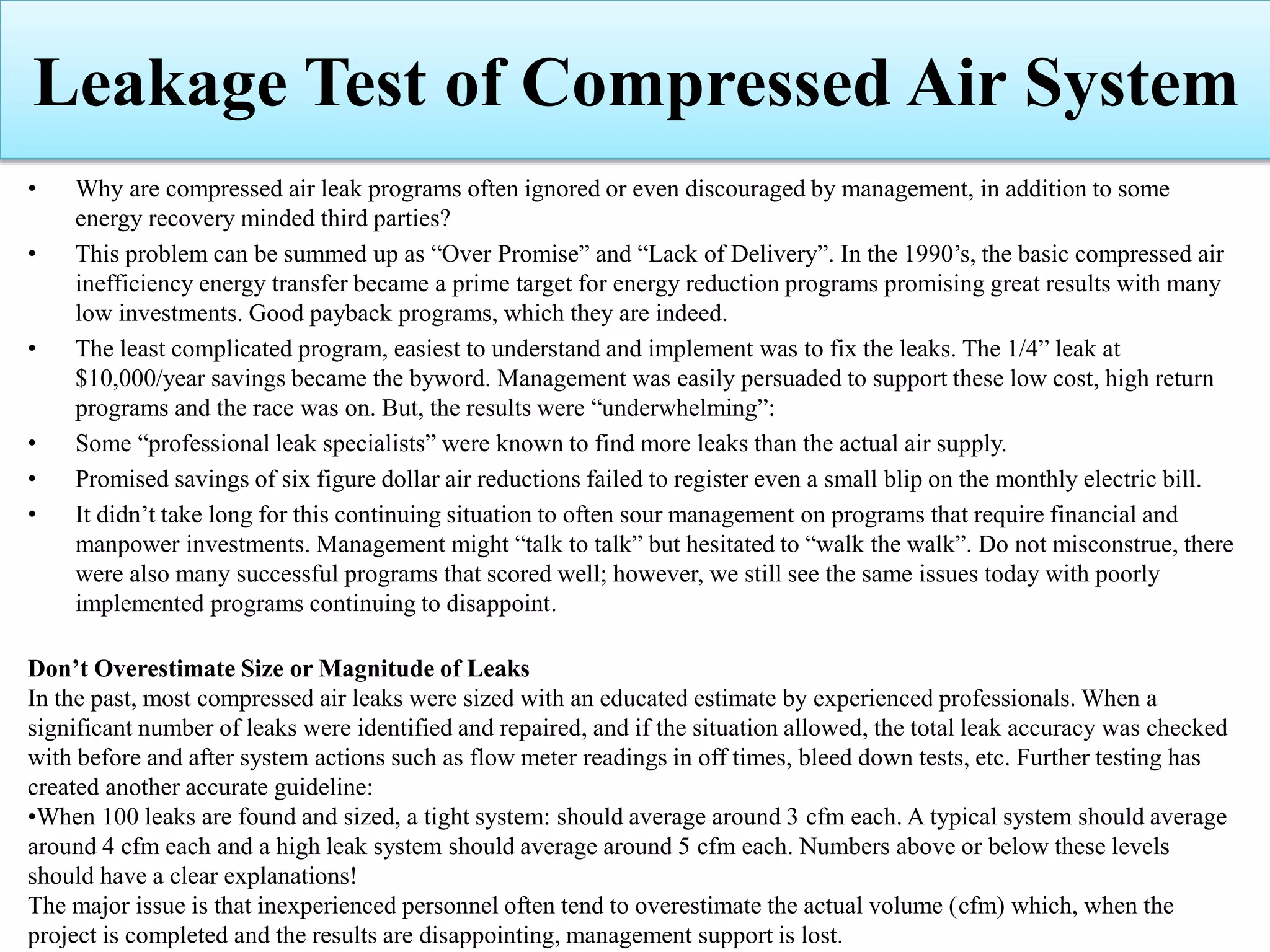 • Why are compressed air leak programs often ignored or even discouraged by management, in addition to some
energy recovery minded third parties?
• This problem can be summed up as “Over Promise” and “Lack of Delivery”. In the 1990’s, the basic compressed air
inefficiency energy transfer became a prime target for energy reduction programs promising great results with many
low investments. Good payback programs, which they are indeed.
• The least complicated program, easiest to understand and implement was to fix the leaks. The 1/4” leak at
$10,000/year savings became the byword. Management was easily persuaded to support these low cost, high return
programs and the race was on. But, the results were “underwhelming”:
• Some “professional leak specialists” were known to find more leaks than the actual air supply.
• Promised savings of six figure dollar air reductions failed to register even a small blip on the monthly electric bill.
• It didn’t take long for this continuing situation to often sour management on programs that require financial and
manpower investments. Management might “talk to talk” but hesitated to “walk the walk”. Do not misconstrue, there
were also many successful programs that scored well; however, we still see the same issues today with poorly
implemented programs continuing to disappoint.
Don’t Overestimate Size or Magnitude of Leaks
In the past, most compressed air leaks were sized with an educated estimate by experienced professionals. When a
significant number of leaks were identified and repaired, and if the situation allowed, the total leak accuracy was checked
with before and after system actions such as flow meter readings in off times, bleed down tests, etc. Further testing has
created another accurate guideline:
•When 100 leaks are found and sized, a tight system: should average around 3 cfm each. A typical system should average
around 4 cfm each and a high leak system should average around 5 cfm each. Numbers above or below these levels
should have a clear explanations!
The major issue is that inexperienced personnel often tend to overestimate the actual volume (cfm) which, when the
project is completed and the results are disappointing, management support is lost.
Leakage Test of Compressed Air System
 