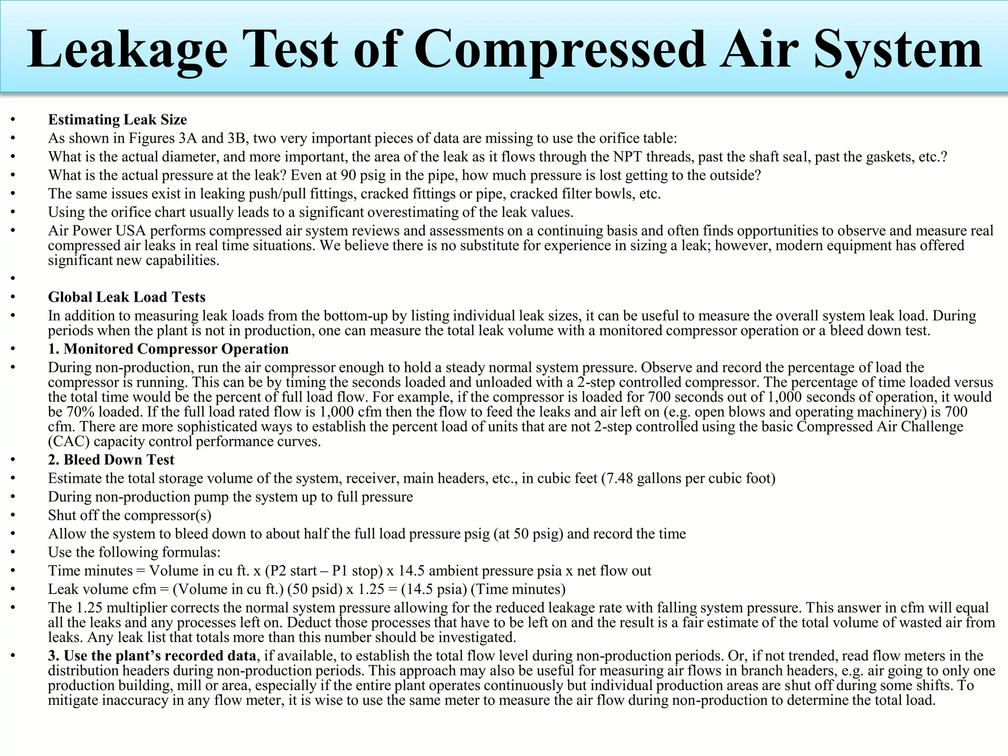 • Estimating Leak Size
• As shown in Figures 3A and 3B, two very important pieces of data are missing to use the orifice table:
• What is the actual diameter, and more important, the area of the leak as it flows through the NPT threads, past the shaft seal, past the gaskets, etc.?
• What is the actual pressure at the leak? Even at 90 psig in the pipe, how much pressure is lost getting to the outside?
• The same issues exist in leaking push/pull fittings, cracked fittings or pipe, cracked filter bowls, etc.
• Using the orifice chart usually leads to a significant overestimating of the leak values.
• Air Power USA performs compressed air system reviews and assessments on a continuing basis and often finds opportunities to observe and measure real
compressed air leaks in real time situations. We believe there is no substitute for experience in sizing a leak; however, modern equipment has offered
significant new capabilities.
•
• Global Leak Load Tests
• In addition to measuring leak loads from the bottom-up by listing individual leak sizes, it can be useful to measure the overall system leak load. During
periods when the plant is not in production, one can measure the total leak volume with a monitored compressor operation or a bleed down test.
• 1. Monitored Compressor Operation
• During non-production, run the air compressor enough to hold a steady normal system pressure. Observe and record the percentage of load the
compressor is running. This can be by timing the seconds loaded and unloaded with a 2-step controlled compressor. The percentage of time loaded versus
the total time would be the percent of full load flow. For example, if the compressor is loaded for 700 seconds out of 1,000 seconds of operation, it would
be 70% loaded. If the full load rated flow is 1,000 cfm then the flow to feed the leaks and air left on (e.g. open blows and operating machinery) is 700
cfm. There are more sophisticated ways to establish the percent load of units that are not 2-step controlled using the basic Compressed Air Challenge
(CAC) capacity control performance curves.
• 2. Bleed Down Test
• Estimate the total storage volume of the system, receiver, main headers, etc., in cubic feet (7.48 gallons per cubic foot)
• During non-production pump the system up to full pressure
• Shut off the compressor(s)
• Allow the system to bleed down to about half the full load pressure psig (at 50 psig) and record the time
• Use the following formulas:
• Time minutes = Volume in cu ft. x (P2 start – P1 stop) x 14.5 ambient pressure psia x net flow out
• Leak volume cfm = (Volume in cu ft.) (50 psid) x 1.25 = (14.5 psia) (Time minutes)
• The 1.25 multiplier corrects the normal system pressure allowing for the reduced leakage rate with falling system pressure. This answer in cfm will equal
all the leaks and any processes left on. Deduct those processes that have to be left on and the result is a fair estimate of the total volume of wasted air from
leaks. Any leak list that totals more than this number should be investigated.
• 3. Use the plant’s recorded data, if available, to establish the total flow level during non-production periods. Or, if not trended, read flow meters in the
distribution headers during non-production periods. This approach may also be useful for measuring air flows in branch headers, e.g. air going to only one
production building, mill or area, especially if the entire plant operates continuously but individual production areas are shut off during some shifts. To
mitigate inaccuracy in any flow meter, it is wise to use the same meter to measure the air flow during non-production to determine the total load.
Leakage Test of Compressed Air System
 