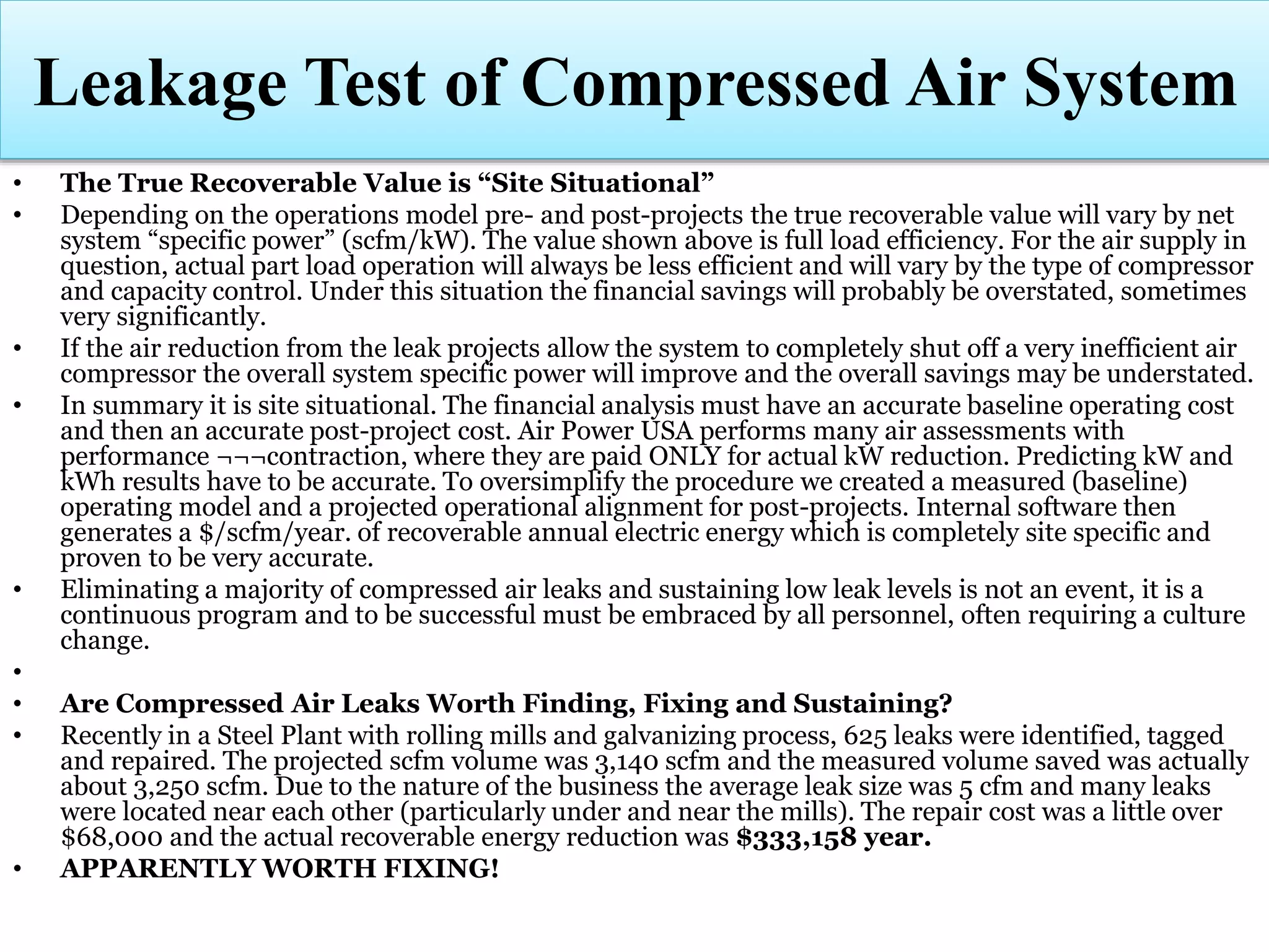 • The True Recoverable Value is “Site Situational”
• Depending on the operations model pre- and post-projects the true recoverable value will vary by net
system “specific power” (scfm/kW). The value shown above is full load efficiency. For the air supply in
question, actual part load operation will always be less efficient and will vary by the type of compressor
and capacity control. Under this situation the financial savings will probably be overstated, sometimes
very significantly.
• If the air reduction from the leak projects allow the system to completely shut off a very inefficient air
compressor the overall system specific power will improve and the overall savings may be understated.
• In summary it is site situational. The financial analysis must have an accurate baseline operating cost
and then an accurate post-project cost. Air Power USA performs many air assessments with
performance ¬¬¬contraction, where they are paid ONLY for actual kW reduction. Predicting kW and
kWh results have to be accurate. To oversimplify the procedure we created a measured (baseline)
operating model and a projected operational alignment for post-projects. Internal software then
generates a $/scfm/year. of recoverable annual electric energy which is completely site specific and
proven to be very accurate.
• Eliminating a majority of compressed air leaks and sustaining low leak levels is not an event, it is a
continuous program and to be successful must be embraced by all personnel, often requiring a culture
change.
•
• Are Compressed Air Leaks Worth Finding, Fixing and Sustaining?
• Recently in a Steel Plant with rolling mills and galvanizing process, 625 leaks were identified, tagged
and repaired. The projected scfm volume was 3,140 scfm and the measured volume saved was actually
about 3,250 scfm. Due to the nature of the business the average leak size was 5 cfm and many leaks
were located near each other (particularly under and near the mills). The repair cost was a little over
$68,000 and the actual recoverable energy reduction was $333,158 year.
• APPARENTLY WORTH FIXING!
Leakage Test of Compressed Air System
 