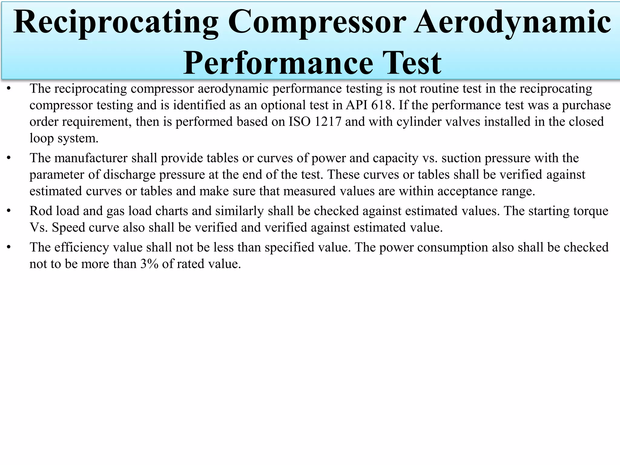 Reciprocating Compressor Aerodynamic
Performance Test
• The reciprocating compressor aerodynamic performance testing is not routine test in the reciprocating
compressor testing and is identified as an optional test in API 618. If the performance test was a purchase
order requirement, then is performed based on ISO 1217 and with cylinder valves installed in the closed
loop system.
• The manufacturer shall provide tables or curves of power and capacity vs. suction pressure with the
parameter of discharge pressure at the end of the test. These curves or tables shall be verified against
estimated curves or tables and make sure that measured values are within acceptance range.
• Rod load and gas load charts and similarly shall be checked against estimated values. The starting torque
Vs. Speed curve also shall be verified and verified against estimated value.
• The efficiency value shall not be less than specified value. The power consumption also shall be checked
not to be more than 3% of rated value.
 