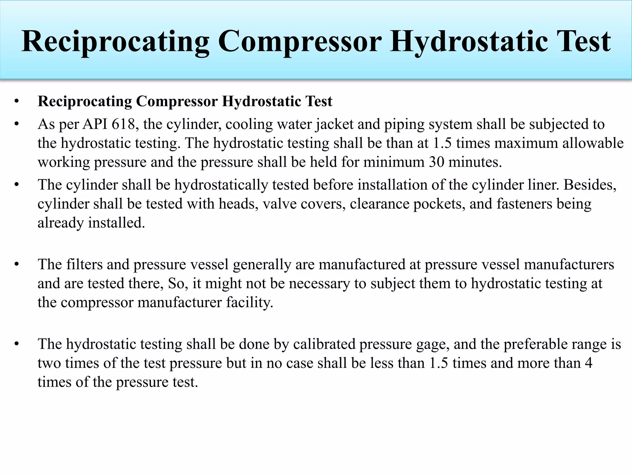 Reciprocating Compressor Hydrostatic Test
• Reciprocating Compressor Hydrostatic Test
• As per API 618, the cylinder, cooling water jacket and piping system shall be subjected to
the hydrostatic testing. The hydrostatic testing shall be than at 1.5 times maximum allowable
working pressure and the pressure shall be held for minimum 30 minutes.
• The cylinder shall be hydrostatically tested before installation of the cylinder liner. Besides,
cylinder shall be tested with heads, valve covers, clearance pockets, and fasteners being
already installed.
• The filters and pressure vessel generally are manufactured at pressure vessel manufacturers
and are tested there, So, it might not be necessary to subject them to hydrostatic testing at
the compressor manufacturer facility.
• The hydrostatic testing shall be done by calibrated pressure gage, and the preferable range is
two times of the test pressure but in no case shall be less than 1.5 times and more than 4
times of the pressure test.
 