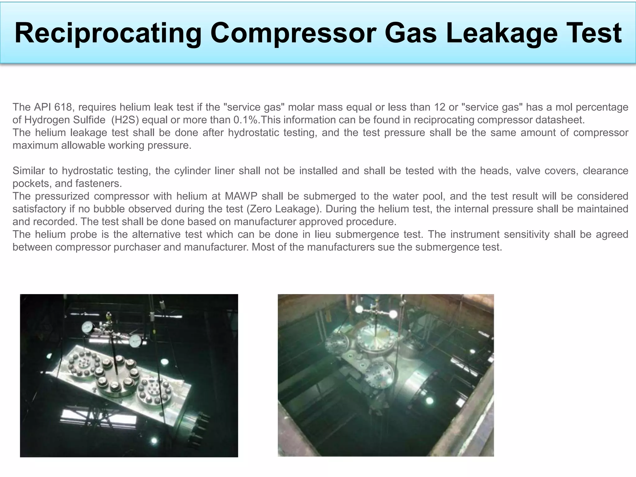 Reciprocating Compressor Gas Leakage Test
The API 618, requires helium leak test if the "service gas" molar mass equal or less than 12 or "service gas" has a mol percentage
of Hydrogen Sulfide (H2S) equal or more than 0.1%.This information can be found in reciprocating compressor datasheet.
The helium leakage test shall be done after hydrostatic testing, and the test pressure shall be the same amount of compressor
maximum allowable working pressure.
Similar to hydrostatic testing, the cylinder liner shall not be installed and shall be tested with the heads, valve covers, clearance
pockets, and fasteners.
The pressurized compressor with helium at MAWP shall be submerged to the water pool, and the test result will be considered
satisfactory if no bubble observed during the test (Zero Leakage). During the helium test, the internal pressure shall be maintained
and recorded. The test shall be done based on manufacturer approved procedure.
The helium probe is the alternative test which can be done in lieu submergence test. The instrument sensitivity shall be agreed
between compressor purchaser and manufacturer. Most of the manufacturers sue the submergence test.
 