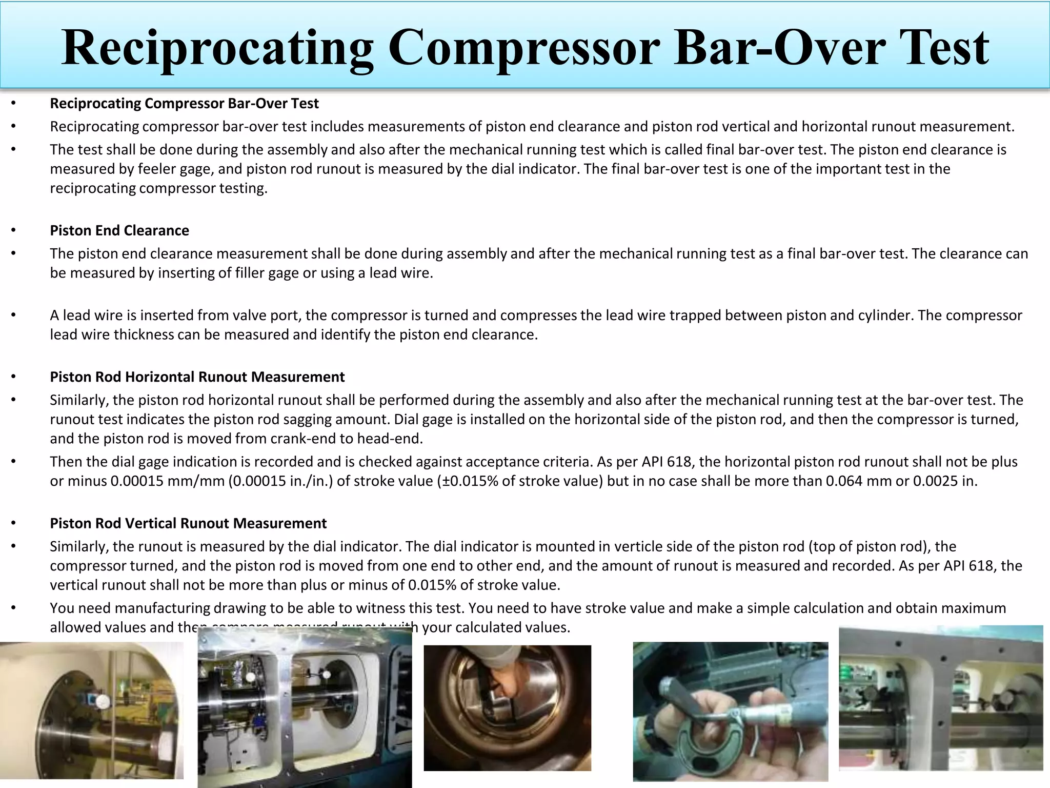 Reciprocating Compressor Bar-Over Test
• Reciprocating Compressor Bar-Over Test
• Reciprocating compressor bar-over test includes measurements of piston end clearance and piston rod vertical and horizontal runout measurement.
• The test shall be done during the assembly and also after the mechanical running test which is called final bar-over test. The piston end clearance is
measured by feeler gage, and piston rod runout is measured by the dial indicator. The final bar-over test is one of the important test in the
reciprocating compressor testing.
• Piston End Clearance
• The piston end clearance measurement shall be done during assembly and after the mechanical running test as a final bar-over test. The clearance can
be measured by inserting of filler gage or using a lead wire.
• A lead wire is inserted from valve port, the compressor is turned and compresses the lead wire trapped between piston and cylinder. The compressor
lead wire thickness can be measured and identify the piston end clearance.
• Piston Rod Horizontal Runout Measurement
• Similarly, the piston rod horizontal runout shall be performed during the assembly and also after the mechanical running test at the bar-over test. The
runout test indicates the piston rod sagging amount. Dial gage is installed on the horizontal side of the piston rod, and then the compressor is turned,
and the piston rod is moved from crank-end to head-end.
• Then the dial gage indication is recorded and is checked against acceptance criteria. As per API 618, the horizontal piston rod runout shall not be plus
or minus 0.00015 mm/mm (0.00015 in./in.) of stroke value (±0.015% of stroke value) but in no case shall be more than 0.064 mm or 0.0025 in.
• Piston Rod Vertical Runout Measurement
• Similarly, the runout is measured by the dial indicator. The dial indicator is mounted in verticle side of the piston rod (top of piston rod), the
compressor turned, and the piston rod is moved from one end to other end, and the amount of runout is measured and recorded. As per API 618, the
vertical runout shall not be more than plus or minus of 0.015% of stroke value.
• You need manufacturing drawing to be able to witness this test. You need to have stroke value and make a simple calculation and obtain maximum
allowed values and then compare measured runout with your calculated values.
 
