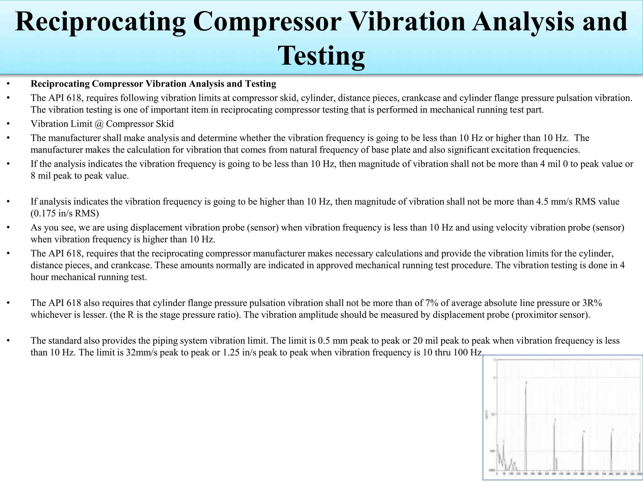 Reciprocating Compressor Vibration Analysis and
Testing
• Reciprocating Compressor Vibration Analysis and Testing
• The API 618, requires following vibration limits at compressor skid, cylinder, distance pieces, crankcase and cylinder flange pressure pulsation vibration.
The vibration testing is one of important item in reciprocating compressor testing that is performed in mechanical running test part.
• Vibration Limit @ Compressor Skid
• The manufacturer shall make analysis and determine whether the vibration frequency is going to be less than 10 Hz or higher than 10 Hz. The
manufacturer makes the calculation for vibration that comes from natural frequency of base plate and also significant excitation frequencies.
• If the analysis indicates the vibration frequency is going to be less than 10 Hz, then magnitude of vibration shall not be more than 4 mil 0 to peak value or
8 mil peak to peak value.
• If analysis indicates the vibration frequency is going to be higher than 10 Hz, then magnitude of vibration shall not be more than 4.5 mm/s RMS value
(0.175 in/s RMS)
• As you see, we are using displacement vibration probe (sensor) when vibration frequency is less than 10 Hz and using velocity vibration probe (sensor)
when vibration frequency is higher than 10 Hz.
• The API 618, requires that the reciprocating compressor manufacturer makes necessary calculations and provide the vibration limits for the cylinder,
distance pieces, and crankcase. These amounts normally are indicated in approved mechanical running test procedure. The vibration testing is done in 4
hour mechanical running test.
• The API 618 also requires that cylinder flange pressure pulsation vibration shall not be more than of 7% of average absolute line pressure or 3R%
whichever is lesser. (the R is the stage pressure ratio). The vibration amplitude should be measured by displacement probe (proximitor sensor).
• The standard also provides the piping system vibration limit. The limit is 0.5 mm peak to peak or 20 mil peak to peak when vibration frequency is less
than 10 Hz. The limit is 32mm/s peak to peak or 1.25 in/s peak to peak when vibration frequency is 10 thru 100 Hz.
 