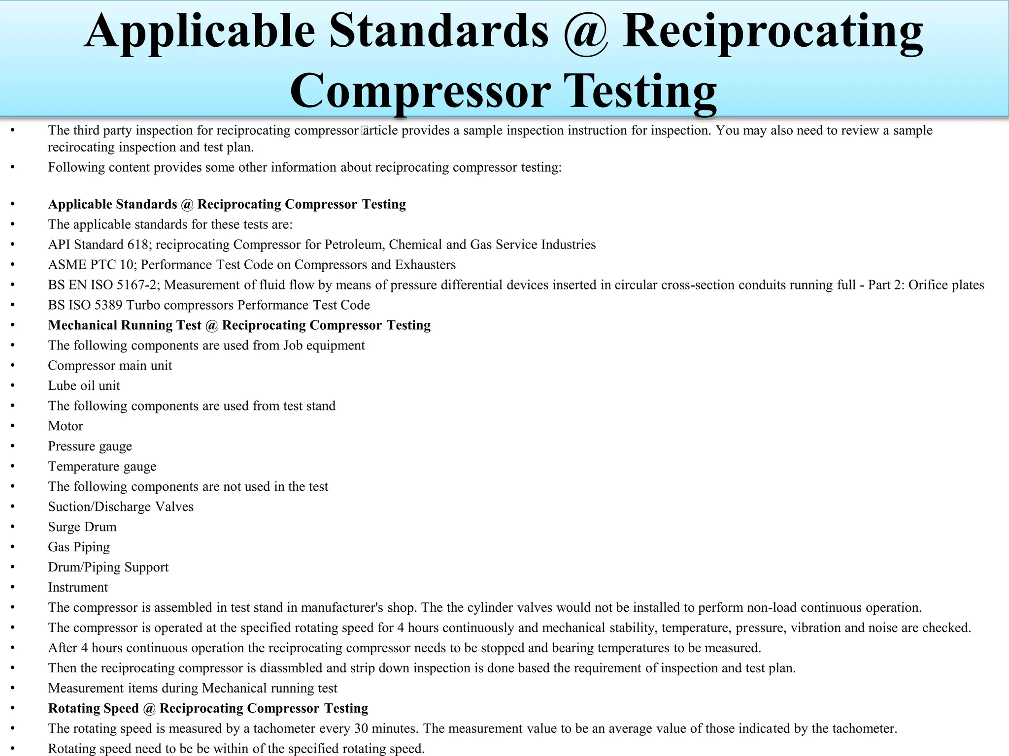 Applicable Standards @ Reciprocating
Compressor Testing
• The third party inspection for reciprocating compressor﻿article provides a sample inspection instruction for inspection. You may also need to review a sample
recirocating inspection and test plan.
• Following content provides some other information about reciprocating compressor testing:
• Applicable Standards @ Reciprocating Compressor Testing
• The applicable standards for these tests are:
• API Standard 618; reciprocating Compressor for Petroleum, Chemical and Gas Service Industries
• ASME PTC 10; Performance Test Code on Compressors and Exhausters
• BS EN ISO 5167-2; Measurement of fluid flow by means of pressure differential devices inserted in circular cross-section conduits running full - Part 2: Orifice plates
• BS ISO 5389 Turbo compressors Performance Test Code
• Mechanical Running Test @ Reciprocating Compressor Testing
• The following components are used from Job equipment
• Compressor main unit
• Lube oil unit
• The following components are used from test stand
• Motor
• Pressure gauge
• Temperature gauge
• The following components are not used in the test
• Suction/Discharge Valves
• Surge Drum
• Gas Piping
• Drum/Piping Support
• Instrument
• The compressor is assembled in test stand in manufacturer's shop. The the cylinder valves would not be installed to perform non-load continuous operation.
• The compressor is operated at the specified rotating speed for 4 hours continuously and mechanical stability, temperature, pressure, vibration and noise are checked.
• After 4 hours continuous operation the reciprocating compressor needs to be stopped and bearing temperatures to be measured.
• Then the reciprocating compressor is diassmbled and strip down inspection is done based the requirement of inspection and test plan.
• Measurement items during Mechanical running test
• Rotating Speed @ Reciprocating Compressor Testing
• The rotating speed is measured by a tachometer every 30 minutes. The measurement value to be an average value of those indicated by the tachometer.
• Rotating speed need to be be within of the specified rotating speed.
 